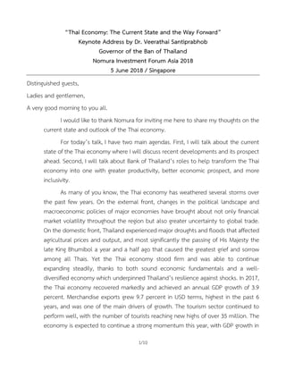 1/10
“Thai Economy: The Current State and the Way Forward”
Keynote Address by Dr. Veerathai Santiprabhob
Governor of the Ban of Thailand
Nomura Investment Forum Asia 2018
5 June 2018 / Singapore
Distinguished guests,
Ladies and gentlemen,
A very good morning to you all.
I would like to thank Nomura for inviting me here to share my thoughts on the
current state and outlook of the Thai economy.
For today’s talk, I have two main agendas. First, I will talk about the current
state of the Thai economy where I will discuss recent developments and its prospect
ahead. Second, I will talk about Bank of Thailand’s roles to help transform the Thai
economy into one with greater productivity, better economic prospect, and more
inclusivity.
As many of you know, the Thai economy has weathered several storms over
the past few years. On the external front, changes in the political landscape and
macroeconomic policies of major economies have brought about not only financial
market volatility throughout the region but also greater uncertainty to global trade.
On the domestic front, Thailand experienced major droughts and floods that affected
agricultural prices and output, and most significantly the passing of His Majesty the
late King Bhumibol a year and a half ago that caused the greatest grief and sorrow
among all Thais. Yet the Thai economy stood firm and was able to continue
expanding steadily, thanks to both sound economic fundamentals and a well-
diversified economy which underpinned Thailand’s resilience against shocks. In 2017,
the Thai economy recovered markedly and achieved an annual GDP growth of 3.9
percent. Merchandise exports grew 9.7 percent in USD terms, highest in the past 6
years, and was one of the main drivers of growth. The tourism sector continued to
perform well, with the number of tourists reaching new highs of over 35 million. The
economy is expected to continue a strong momentum this year, with GDP growth in
 