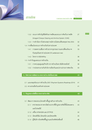 PAYMENT
                                                                          SYSTEMS
                                                                          R E P ORT

      สารบัญ                                      รายงานระบบการชำระเงิน
                                                                          2010
                                                                            2 5 5 3




		      1.3.2 	 ระบบการหักบัญชีเช็คด้วยภาพเช็คและระบบการจัดเก็บภาพเช็ค	        27     0 9

			            (Imaged Cheque Clearing and Archive System: ICAS)
		      1.3.3	 การดำเนินการในช่วงเหตุการณ์ความไม่สงบเดือนพฤษภาคม 2553	         32
	    1.4 	การเชื่อมโยงระบบการชำระเงินกับต่างประเทศ				                         33
		      1.4.1	 การลดความเสี่ยงการชำระราคาธุรกรรมการแลกเปลี่ยนเงินบาท	          33
			            กับสกุลเงินตราต่างประเทศ (FX settlement risk)	
		      1.4.2	 โครงการ ASEANPay						                                          36
	    1.5	 การกำกับดูแลระบบการชำระเงิน						                                    36
		      1.5.1	 การควบคุมดูแลธุรกิจบริการการชำระเงินทางอิเล็กทรอนิกส์		         36
		      1.5.2	 การประสานงานกับสำนักงานป้องกันและปราบปรามการฟอกเงิน	            40


    2. ทิศทางการพัฒนาระบบการชำระเงินในอนาคต				                                41

	    2.1	 แผนกลยุทธ์ระบบการชำระเงิน 2557 (Payment Systems Roadmap 2014)	 41
	    2.2	 ความร่วมมือกับองค์กรต่างประเทศ						                                 41


    3. ข้อมูลและสถิติในระบบการชำระเงิน						                                   43

	    3.1	 พัฒนาการของระบบโครงสร้างพื้นฐานด้านการชำระเงิน			                    43
		      3.1.1	 สาขาของธนาคารพาณิชย์ ธนาคารที่มีกฎหมายจัดตั้งขึ้นโดยเฉพาะ	      43
			            และไปรษณีย์	
		      3.1.2	 เครื่อง ATM/ADM และ EFTPOS					                                 44
		      3.1.3	 บัตรเอทีเอ็ม บัตรเดบิต และบัตรเครดิต				                        45
		      3.1.4 	 ผู้ใช้บริการโทรศัพท์พื้นฐานและโทรศัพท์เคลื่อนที่			            46
 