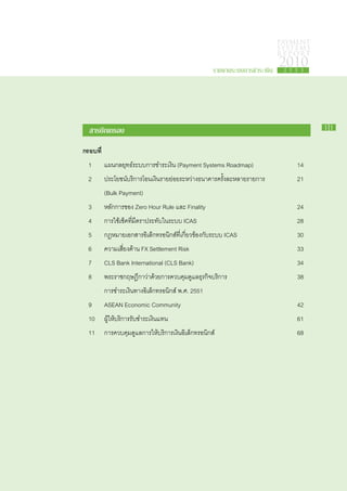 PAYMENT
                                                                                SYSTEMS
                                                                                R E P ORT

                                                        รายงานระบบการชำระเงิน
                                                                                2010
                                                                                 2 5 5 3




   สารบัญ​ รอบ
         ก                                                                                  11


กรอบ​ ี่	
    ท
	 1		 แผน​กลยุทธ์​ระบบ​การ​ชำระ​เงิน (Payment Systems Roadmap)	                      14
	 2		 ประโยชน์​บริการ​โอน​เงิน​ราย​ย่อย​ระหว่าง​ธนาคารครั้ง​ละ​หลาย​รายการ 	         21
			 (Bulk Payment)	
	 3		 หลัก​การ​ของ Zero Hour Rule และ Finality	                                      24
	 4		 การ​ใช้​เช็ค​ที่​มี​ตรา​ประทับ​ใน​ระบบ ICAS	                                   28
	 5		 กฎหมาย​เอกสาร​อิเล็กทรอนิกส์​ที่​เกี่ยวข้อง​กับ​ระบบ ICAS	                     30
	 6		 ความ​เสี่ยง​ด้าน FX Settlement Risk	                                           33
	 7		 CLS Bank International (CLS Bank)	                                             34
	 8		 พระ​ราช​กฤษฎีกา​ว่าด้วย​การ​ควบคุม​ดูแล​ธุรกิจ​บริการ	
                         ​                                                           38
			​การ​ชำระ​เงิน​ทาง​อิเล็กทรอนิกส์ พ.ศ. 2551	
	 9		 ASEAN Economic Community	                                                      42
	 10		 ผู้​ให้​บริการ​รับ​ชำระ​เงิน​แทน	                                             61
	 11		 การ​ควบคุม​ดูแล​การ​ให้​บริการ​เงิน​อิเล็กทรอนิกส์	                           68
 