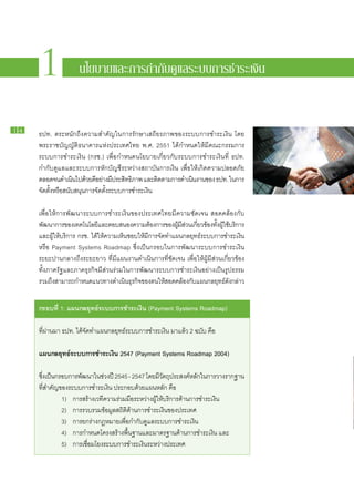 1
     1 นโยบายและการกำกับดูแลระบบการชำระเงิน
            นโยบายและการกำกับดูแลระบบการชำระเงิน


14
      ธปท. ตระหนัก​ถึง​ความ​สำคัญ​ใน​การ​รักษา​เสถียรภาพ​ของ​ระบบ​การ​ชำระ​เงิน โดย​
      พระ​ราช​บัญญัติ​ธนาคาร​แห่ง​ประเทศไทย พ.ศ. 2551 ได้​กำหนด​ให้​มี​คณะ​กรรมการ​
      ระบบ​การ​ชำระ​เงิน (กรช.) เพื่อ​กำหนด​นโยบาย​เกี่ยว​กับ​ระบบ​การ​ชำระ​เงิน​ที่ ธปท.
      กำกับ​ดูแล​และ​ระบบ​การ​หัก​บัญชี​ระหว่าง​สถาบัน​การ​เงิน เพื่อ​ให้​เกิด​ความ​ปลอดภัย​
      ตลอด​จน​ดำเนินไป​ดวย​ดอย่าง​มประสิทธิภาพ และ​ตดตาม​การ​ดำเนินงาน​ของ ธปท. ใน​การ​
                         ​ ้ ​ี            ​ี                ิ          ​
     ​จัด​ตั้ง​หรือ​สนับสนุน​การ​จัด​ตั้ง​ระบบ​การ​ชำระ​เงิน

     เพื่อ​ให้การ​พัฒนา​ระบบ​การ​ชำระ​เงิน​ของ​ประเทศไทย​มี​ความ​ชัดเจน สอดคล้อง​กับ​
     พัฒนาการ​ของ​เทคโนโลยีและ​ตอบ​สนอง​ความ​ตองการ​ของ​ผมสวน​เกียวข้อง​ทงผใช้บริการ​
                                ​                       ้           ​ู้ ​ี ่ ่           ั้ ​ ​ู้ ​
     และ​ผให้​บริการ กรช. ได้​ให้​ความ​เห็น​ชอบ​ให้​มี​การ​จัด​ทำ​แผน​กลยุทธ์​ระบบ​การ​ชำระ​เงิน
            ู้​
     หรือ Payment Systems Roadmap ซึ่ง​เป็นก​รอบ​ใน​การ​พัฒนา​ระบบ​การ​ชำระ​เงิน​
     ระยะ​ปาน​กลาง​ถึง​ระยะ​ยาว ที่​มี​แผน​งาน​ดำเนิน​การ​ที่​ชัดเจน เพื่อ​ให้​ผู้​มี​ส่วน​เกี่ยวข้อง​
     ทั้ง​ภาค​รัฐ​และ​ภาค​ธุรกิจ​มี​ส่วน​ร่วม​ใน​การ​พัฒนา​ระบบ​การ​ชำระ​เงิน​อย่าง​เป็น​รูป​ธรรม
     รวม​ถงสามารถ​กำหนด​แนวทาง​ดำเนินธรกิจของ​ตน​ให้สอดคล้อง​กบแผน​กลยุทธ์ดงกล่าว
            ึ​                                  ​ุ ​          ​              ั ​                 ​ั ​


     กรอบ​ ี่ 1: แผน​ ลยุทธ์ระบบ​ าร​ ำระ​งิน (Payment Systems Roadmap)
         ท          ก       ​ ก ช เ

     ที่​ผ่าน​มา ธปท. ได้​จัด​ทำ​แผน​กลยุทธ์​ระบบ​การ​ชำระ​เงิน มา​แล้ว 2 ฉบับ คือ

     แผน​ ลยุทธ์​ ะบบ​ าร​ ำระ​งิน 2547 (Payment Systems Roadmap 2004)
        ก       ร ก ช เ

     ซึงเ​ป็นก​รอบ​การ​พฒนา​ใน​ชวง​ปี 2545 - 2547 โดย​มวตถุประสงค์หลักใน​การ​วาง​รากฐาน​
       ่                ั       ่                      ​ี ั          ​ ​
     ที่​สำคัญ​ของ​ระบบ​การ​ชำระ​เงิน ประกอบ​ด้วย​แผน​หลัก คือ
     		 1)	 การ​สร้าง​เวที​ความ​ร่วม​มือ​ระหว่าง​ผู้​ให้​บริการ​ด้าน​การ​ชำระ​เงิน
     		 2)	 การ​รวบรวม​ข้อมูล​สถิติ​ด้าน​การ​ชำระ​เงิน​ของ​ประเทศ
     		 3)	 การ​ยก​ร่าง​กฎหมาย​เพื่อ​กำกับ​ดูแล​ระบบ​การ​ชำระ​เงิน
     		 4)	 การ​กำหนด​โครงสร้าง​พื้น​ฐาน​และ​มาตรฐาน​ด้าน​การ​ชำระ​เงิน และ
     		 5)	 การ​เชื่อม​โยง​ระบบ​การ​ชำระ​เงิน​ระหว่าง​ประเทศ
 