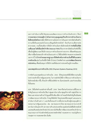 PAYMENT
                                                                                     SYSTEMS
                                                                                     R E P ORT

                                                     รายงานระบบการชำระเงิน
                                                                                      2010
                                                                                         2 5 5 3




ผล​ก าร​ด ำเนิ น ​ง าน​ที่ ​ส ำคั ญ ​ข อง​แ ผน​พั ฒ นา​ร ะบบ​ก าร​ช ำระ​เ งิ น ​ดั ง ​ก ล่ า ว ได้ แ ก่   15

การ​ อก​ ระ​ าช​ ฤษฎีกา​ ่า​ ้วย​ าร​ วบคุม​ ูแล​ ุรกิจ​ ริการ​ าร​ ำระ​ งิน​ าง​
      อ พ ร ก                     วด ก ค                ด ธ บ                ก ช เ ท
อิเล็กทรอนิกส์ พ.ศ. 2551 เพือรกษา​ความ​มนคง​ทางการ​เงินและ​การ​พาณิชย์ เสริมสร้าง​
                                    ่ ​ั           ั่             ​                             ​
ความ​เชื่อ​ถือ​และ​ยอมรับ​ใน​ระบบ​ข้อมูล​อิเล็กทรอนิกส์ ป้องกัน​ความ​เสีย​หาย​ต่อ​
สาธารณชน รวม​ทั้ง​ส่ง​เสริม​การ​ใช้บริการ​ชำระ​เงิน​ทาง​อิเล็กทรอนิกส์ การ​ ัดตั้ง​ ริษัท
                                           ​                                          จ ​ บ
เนชั่นแนล ไอ​ ี​อ็ม​อ๊ก​ ์ จำกัด (National ITMX) ทีธนาคาร​พาณิชย์​ร่วม​กัน​จัด​ตั้งขึ้น​
                   ทเ เ ซ                                    ่​                                    ​
เพื่อ​เป็น​ผู้​พัฒนา​และ​ให้​บริการ​ระบบ​การ​ชำระ​เงิน​ระหว่าง​ธนาคาร เพื่อ​ลด​ต้นทุน​และ​
เพิ่ม​การ​เชื่อม​โยง​ของ​บริการ​ชำระ​เงิน​ระบบ​ต่าง ๆ ให้มี​ประสิทธิภาพ​และ​ความ​ปลอดภัย
                                                           ​
นอกจาก​นี้ ยัง​มี​การ​ ำหนด​ าตรฐาน​ าร์​ ค้ด​ ำหรับ​ าร​ ำระ​งิน​ ี่​ ช้​ ับ​อกสาร​
                       ก          ม          บ โ ส              ก ช เ ทใ ก เ
การ​ ำระ​งิน เช่น ใบ​แจ้งหนีคาไฟฟ้า น้ำประปา โทรศัพท์ ฯลฯ และ​การ​ ฒนา​ ครงการ
     ช เ                       ​ ​้ ่ ​        ​                                พั โ
ASEANPay เพื่อ​สนับสนุน​การ​ใช้บริการ​เอทีเอ็ม​ระหว่าง​ประเทศ​ใน​ภูมิภาค​เอ​เซียน
                                         ​

แผน​ ลยุทธ์​ ะบบ​ าร​ ำระ​งิน 2553 (Payment Systems Roadmap 2010)
   ก       ร ก ช เ

การ​จัด​ทำ​แผน​กลยุทธ์​ระบบ​การ​ชำระ​เงิน 2553 มี​วัตถุประสงค์​เพื่อ​ให้​มี​ความ​ร่วม​มือ​
ระหว่าง​องค์กร​ทั้ง​ภาค​รัฐ​และ​เอกชน ใน​การ​ผลัก​ดัน​ให้​มี​การ​ใช้​ระบบ​การ​ชำระ​เงิน​ทาง​
อิเล็กทรอนิกส์​มาก​ขึ้น ด้วย​บริการ​ที่​มี​ประสิทธิภาพ มั่นคง​ปลอดภัย และ​ค่า​ธรรมเนียม​
ที่​เป็น​ธรรม

ธปท. ได้​เริ่ม​จัด​ทำ​แผน​ดัง​กล่าว​ตั้งแต่​ปี 2549 โดย​หารือ​ร่วม​กับ​หน่วย​งาน​ทมี​บทบาท​
                                                                                    ี่​
 สำคัญใน​ระบบ​การ​ชำระ​เงิน ได้แก่ กลุมสถาบันการ​เงิน กลุมธรกิจการ​คา กลุมนกวชาการ​
       ​                                  ่ ​      ​        ่ ​ุ ​ ้ ่ ​ ั ​ิ
 อิสระ และ หน่วย​งาน​ดาน​กำกับดแล​ทเ​ี่ กียวข้อง เพือการ​กำหนด​ปจจัยสำคัญทจะ​มผล​ตอ​
                        ้          ​ู         ่       ่​             ั ​       ​ ​ี่ ​ี ่
 การ​พัฒนา​ระบบ​การ​ชำระ​เงิน กำหนด​วิสัย​ทัศน์ วัตถุประสงค์​เชิงกล​ยุทธ์ และ​แผน​งาน
​ดำเนิน​การ​ใน​ด้าน​ต่าง ๆ และ​จัด​ตั้ง​คณะ​ทำงาน​ซึ่ง​ประกอบ​ด้วย​ผู้ทรง​คุณวุฒิ​จาก
​หน่วย​งาน​ภาค​รัฐ​และ​เอกชน เช่น สมาคม​ธนาคาร​ไทย สมาคม​ธนาคาร​นานาชาติ
สถาบัน​การ​เงิน​เฉพาะ​กิจ สภา​หอการค้า​แห่งประเทศไทย ศูนย์เทคโนโลยี​อิเล็กทรอนิกส์​
                                                 ​                ​
และ​คอมพิวเตอร์แห่งชาติ (NECTEC) สถาบันวิจยเ​พือการ​พฒนา​ประเทศไทย สำนักงาน​
                    ​ ​                              ั ่​ ั
คณะ​กรรมการ​กำกับ​หลัก​ทรัพย์​และ​ตลาดหลักทรัพย์ กรม​สรรพากร กรม​บัญชี​กลาง
กรม​ศุลกากร กรม​สรรพสามิต เป็นต้น
 