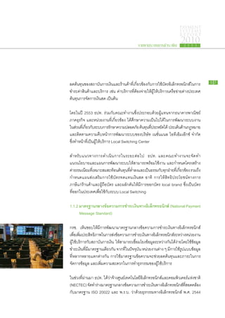 PAYMENT
                                                                                    SYSTEMS
                                                                                    R E P ORT

                                                    รายงานระบบการชำระเงิน
                                                                                     2010
                                                                                       2 5 5 3




ลด​ต้นทุน​ของ​สถาบัน​การ​เงิน​และ​ร้าน​ค้า​ที่​เกี่ยวข้อง​กับ​การ​ใช้​บัตร​อิเล็กทรอนิกส์​ใน​การ​       17

ชำระ​ค่า​สินค้า​และ​บริการ เช่น ค่า​บริการ​ที่​ต้อง​จ่าย​ให้​ผู้​ให้​บริการ​เครือ​ข่าย​ต่าง​ประเทศ
ต้นทุน​การ​จัดการ​เงินสด เป็นต้น

โดย​ใน​ปี 2553 ธปท. ร่วม​กับ​คณะ​ทำงาน​ซึ่ง​ประกอบ​ด้วย​ผู้​แทน​จาก​ธนาคาร​พาณิชย์
ภาค​ธุรกิจ และ​หน่วย​งาน​ที่​เกี่ยวข้อง ได้​ศึกษา​ความ​เป็น​ไป​ได้​ใน​การ​พัฒนา​ระบบ​งาน​
ใน​สวน​ทเ​ี่ กียว​กบระบบ​การ​รกษา​ความ​ปลอดภัย ต้นทุนทประหยัดได้ ประเด็นดาน​กฎหมาย
      ่        ่ ั ​            ั                     ​ ​ี่      ​           ​้
และ​ติดตาม​ความ​คืบ​หน้า​การ​พัฒนา​ระบบ​ของ​บริษัท เนชั่นแนล ไอ​ที​เอ็ม​เอ๊ก​ซ์ จำกัด
ซึ่ง​ทำ​หน้าทีเป็น​ผู้​ให้บริการ Local Switching Center
                ่​        ​

สำหรั บ ​แ นวทาง​ก าร​ด ำเนิ น ​ก าร​ใ น​ร ะยะ​ต่ อ ​ไ ป ธปท. และ​ค ณะ​ท ำงาน​จ ะ​จั ด ​ท ำ​
แนว​นโยบาย​และ​แผนการ​พัฒนา​ระบบ​ให้​สามารถ​พร้อม​ใช้​งาน และ​กำหนด​โครงสร้าง​
ค่าธรรมเนียม​ทเ​ี่ หมาะ​สม​สะท้อน​ตนทุนทตำลง​และ​เป็นธรรม​กบทกฝาย​ทเ​ี่ กียวข้อง รวม​ถง​
     ​                               ้ ​ ​ี่ ่ ​             ​     ั ​ุ ​่    ่              ึ
กำหนด​แผน​ส่ง​เสริม​การ​ใช้​บัตร​ทดแทน​เงินสด อาทิ การ​ให้​สิทธิ​ประโยชน์​ทางการ​
ภาษี​แก่​ร้าน​ค้า​และ​ผู้​ถือ​บัตร และ​ผลัก​ดัน​ให้​มี​การ​ออก​บัตร local brand ซึ่ง​เป็น​บัตร​
ที่​ออก​ใน​ประเทศ​เพื่อใช้กับ​ระบบ Local Switching
                       ​ ​

1.1.2 มาตรฐาน​ ลาง​ ้อความ​ าร​ ำระ​งิน​ าง​ ิเล็กทรอนิกส์ (National Payment
             ก ข          ก ช เ ท อ
	 Message Standard)

 กรช. เห็น​ชอบ​ให้​มี​การ​พัฒนา​มาตรฐาน​กลาง​ข้อความ​การ​ชำระ​เงิน​ทาง​อิเล็กทรอนิกส์​
เพือเ​พิมประสิทธิภาพ​ใน​การ​สงขอความ​การ​ชำระ​เงินทาง​อเิ ล็กทรอนิกส์ระหว่าง​หน่วย​งาน
      ่ ่ ​                        ่ ​้                    ​                  ​
​ผู้​ใช้​บริการ​กับ​สถาบัน​การ​เงิน ให้​สามารถ​เชื่อม​โยง​ข้อมูล​ระหว่าง​กัน​ได้​ง่าย​โดย​ใช้​ข้อมูล​
ชำระ​เงิน​ที่​มี​มาตรฐาน​เดียวกัน จาก​ที่​ใน​ปัจจุบัน หน่วย​งาน​ต่าง ๆ มี​การ​ใช้รูป​แบบ​ข้อมูล​
                                                                                    ​
ที่​หลาก​หลาย​แตก​ต่าง​กัน การ​ใช้​มาตรฐาน​ข้อความ​จะ​ช่วย​ลด​ต้นทุน​และ​ภาระ​ใน​การ​
จัดการ​ข้อมูล และ​เพิ่ม​ความ​สะดวก​ใน​การ​ทำ​ธุรกรรม​ของ​ผู้​ใช้บริการ
                                                                    ​

ใน​ช่วง​ที่​ผ่าน​มา ธปท. ได้​ว่า​จ้าง​ศูนย์​เทคโนโลยี​อิเล็กทรอนิกส์​และ​คอมพิวเตอร์​แห่ง​ชาติ
(NECTEC) จัดทำ​ราง​มาตรฐาน​กลาง​ขอความ​การ​ชำระ​เงินทาง​อเิ ล็กทรอนิกส์ทสอดคล้อง​
                  ​ ่                        ้                 ​                 ​ ​ี่
กับ​มาตรฐาน ISO 20022 และ พ.ร.บ. ว่า​ด้วย​ธุรกรรม​ทาง​อิเล็กทรอนิกส์ พ.ศ. 2544
 