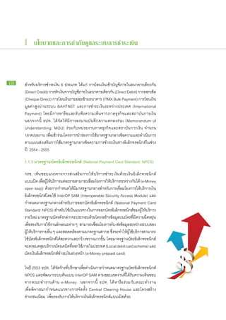 1 นโยบายและการกำกับดูแลระบบการชำระเงิน



18    สำหรับ​บริการ​ชำระ​เงิน 6 ประเภท ได้แก่ การ​โอน​เงิน​เข้า​บัญชี​ภายใน​ธนาคาร​เดียวกัน
      (Direct Credit) การ​หกเ​งินจาก​บญชีภายใน​ธนาคาร​เดียวกัน (Direct Debit) การ​ออก​เช็ค
                            ั ​ ั ​
      (Cheque Direct) การ​โอน​เงิน​ราย​ย่อย​ข้าม​ธนาคาร (ITMX Bulk Payment) การ​โอน​เงิน
      ​มูลค่า​สูง​ผ่าน​ระบบ BAHTNET และ​การ​ชำระ​เงิน​ระหว่าง​ประเทศ (International
      Payment) โดย​มี​การ​หารือ​และ​รับ​ฟัง​ความ​เห็น​จาก​ภาค​ธุรกิจ​และ​สถาบัน​การ​เงิน
      นอกจาก​นี้ ธปท. ได้​จัด​ให้​มี​การ​ลง​นาม​บันทึก​ความ​ตกลง​ร่วม (Memorandum of
     Understanding: MOU) ร่วม​กับ​หน่วย​งาน​ภาค​ธุรกิจ​และ​สถาบัน​การ​เงิน จำนวน
      18 หน่วย​งาน เพือเ​ข้ารวม​โครงการ​นำร่อง​การ​ใช้มาตรฐาน​กลาง​ขอความ​และ​ดำเนินการ
                         ่ ​่                         ​                ้                 ​
     ​ตาม​แผน​ส่ง​เสริม​การ​ใช้​มาตรฐาน​กลาง​ข้อความ​การ​ชำระ​เงิน​ทาง​อิเล็กทรอนิกส์​ใน​ช่วง​
     ปี 2554 - 2555

     1.1.3 มาตรฐาน​ ัตร​ ิเล็กทรอนิกส์ (National Payment Card Standard: NPCS)
                  บ อ

     กรช. เห็น ​ชอบ​แนวทาง​การ​ส่ง ​เสริม ​การ​ให้ ​บริการ​ชำระ​เงิน ​ด้วย​เงิน​อิเล็กทรอนิกส์ ​
     แบบ​เปิด เพือผให้บริการ​แต่ละ​ราย​สามารถ​เชือม​โยง​การ​ให้บริการ​ระหว่าง​กนได้ (e-Money
                     ่ ​ ​ู้ ​                       ่         ​                 ั ​
     open loop) ด้วย​การ​กำหนด​ให้​มี​มาตรฐาน​กลาง​สำหรับ​การ​เชื่อม​โยง​การ​ให้​บริการ​เงิน​
     อิเล็กทรอนิกส์​โดย​ใช้ InterOP SAM (Interoperable Security Access Module) และ​
     กำหนด​มาตรฐาน​กลาง​สำหรับ​การ​ออก​บัตร​อิเล็กทรอนิกส์ (National Payment Card
     Standard: NPCS) สำหรับ​ใช้​เป็น​แนวทาง​ใน​การ​ออก​บัตร​อิเล็กทรอนิกส์​ของ​ผู้​ให้บริการ​
                                                                                         ​
     ราย​ใหม่ มาตรฐาน​บตร​ดงกล่าว​จะ​ประกอบ​ดวย​โครงสร้าง​ขอมูลบน​บตร​ทมความ​ยดหยุน​
                               ั ั​                    ้         ้ ​ ั ​ี่ ​ี             ื ่
     เพือรองรับการ​ใช้งาน​ลกษณะ​ตาง ๆ สามารถ​เชือม​โยง​การ​รบ-ส่งขอมูลระหว่าง​ระบบ​ของ​
          ่​      ​ ​ ั                ่                 ่        ั ​้ ​
     ผู้​ให้​บริการ​รา​ยอื่น ๆ และ​สอดคล้อง​ตาม​มาตรฐาน​สากล ซึ่ง​จะ​ทำให้ผู้​ใช้บริการ​สามารถ​
                                                                          ​ ​
     ใช้​บัตร​อิเล็กทรอนิกส์ได้สะดวก​และ​กว้าง​ขวาง​มาก​ขึ้น โดย​มาตรฐาน​บัตร​อิเล็กทรอนิกส์​
                                ​ ​
     จะ​ครอบคลุมบริการ​บตร​เดบิตทออก​ใช้ภายใน​ประเทศ (Local debit card scheme) และ​
                       ​         ั    ​ ​ี่     ​
     บัตร​เงิน​อิเล็กทรอนิกส์​ชำระ​เงิน​ล่วง​หน้า (e-Money prepaid card)

     ใน​ปี 2553 ธปท. ได้จดจาง​ทปรึกษา​เพือดำเนินการ​กำหนด​มาตรฐาน​บตร​อเล็กทรอนิกส์
                          ​ ั ​ ้ ​ี่        ่​         ​                      ั ิ
     NPCS และ​พัฒนา​ระบบ​ต้นแบบ InterOP SAM ตาม​ขอบเขต​งาน​ที่​ได้​รับ​ความ​เห็น​ชอบ
     จาก​ค ณะ​ท ำงาน​ด้ า น e-Money นอกจาก​นี้ ธปท. ได้​ห ารื อ ​ร่ ว ม​กั บ ​ค ณะ​ท ำงาน​
     เพื่อ​พิจารณา​กำหนด​แนวทาง​การ​จัด​ตั้ง Central Clearing House และ​โครงสร้าง​
     ค่า​ธรรมเนียม เพื่อรองรับ​การ​ให้​บริการ​เงิน​อิเล็กทรอนิกส์​แบบ​เปิด​ด้วย
                        ​
 