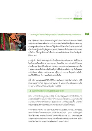 PAYMENT
                                                                                     SYSTEMS
                                                                                     R E P ORT

                                                     รายงานระบบการชำระเงิน
                                                                                      2010
                                                                                        2 5 5 3




1.1.4 แนว​ ฏิบต​ น​ าร​ ก้ไข​ ญหา​ าร​ อน​งินราย​ อย​ ะหว่าง​ นาคาร​ ด​ ลาด
         ป ั ใ ก แ ปั ก โ เ ​ ย่ ร
               ิ                                            ธ      ผิ พ                                  19


กรช. ได้​พิจารณา​ให้​ความ​เห็น​ชอบ​แนว​ปฏิบัติ​ใน​การ​แก้ไข​ปัญหา​การ​โอน​เงิน​ราย​ย่อย​
ระหว่าง​ธนาคาร​ผดพลาด ซึง ธปท. ร่วม​กบธนาคาร​พาณิชย์จดทำ​ขนเ​พือให้ธนาคาร​ตาง ๆ
                       ิ ​         ่              ั ​             ​ ั ​ ึ้ ่ ​ ​                 ่
มีมาตรฐาน​เดียวกันใน​การ​แก้ไข​ปญหา​ให้ลกค้ากรณีทเ​ี่ กิดการ​โอน​เงินระหว่าง​ธนาคาร​ท​ี่
    ​                      ​                ั       ​ู ​ ​ ​                  ​
ผู้​โอน​เงิน​และ​ผู้รับ​เงิน​มี​บัญชีอยู่​ต่าง​ธนาคาร​กัน ผิด​พลาด เพื่อ​อำนวย​ความ​สะดวก​และ​
                                     ​
แก้ไข​ปัญหา​ให้​แก่​ลูกค้า​ได้​รวดเร็ว​ขึ้น อัน​จะ​ช่วย​ลด​ข้อ​โต้​แย้ง​และ​ข้อ​ร้อง​เรียน​ที่​ลูกค้า​
มี​ต่อ​ธนาคาร

แนว​ปฏิบัติฯ ดัง​กล่าว​ครอบคลุม​บริการ​โอน​เงิน​ราย​ย่อย​ระหว่าง​ธนาคาร ทั้ง​ที่​เป็นการ​
โอน​เงิน​ผ่าน​เครื่อง​เอทีเอ็ม เคาน์เตอร์​ธนาคาร อินเทอร์เน็ต และ​การ​โอน​เงิน​ทมี​ข้อ​ตกลง
                                                                                ี่​
ลวง​หน้าตาม​คำ​สงของ​ผโอน​เงิน (Bulk Payment - Credit Transfer) ตลอด​จน​การ​ฝาก​เงิน
​่         ​           ั่ ​ ​ู้
ขาม​ธนาคาร​ผาน​เครือง​รบฝาก​เงินอตโนมัติ ทังกรณีขอผดพลาด​ทเ​ี่ กิดจาก​ลกค้าผโอน และ​
​้                 ่       ่ ั ​      ​ั            ้ ​ ​้ ​ิ ​      ​ ู ​ ​ู้
กรณี​ข้อ​ผิด​พลาด​ที่​เกิด​จาก​พนักงาน​ธนาคาร​ผู้​โอน เช่น การก​รอก​ข้อมูล​หรือ​การ​บันทึก​
เลข​ที่​บัญชี​ผู้รับ​โอน หรือ​จำนวน​เงิน​ไม่​ถูก​ต้อง เป็นต้น

ทั้งนี้ ธปท. ได้​ส่ง​มอบ​แนว​ปฏิบัติฯ ที่​ได้​รับ​ความ​เห็น​ชอบ​จาก​สถาบัน​การ​เงิน​ต่าง ๆ ให้​
กับ​สมาคม​ธนาคาร​ไทย สมาคม​ธนาคาร​นานาชาติ และ​สถาบัน​การ​เงิน​เฉพาะ​กิจ​เพื่อ​
พิจารณา​นำ​ไป​ใช้​งาน​ต่อไป​ตั้งแต่​เดือน​มีนาคม 2553
                           ​

1.2 การ​ รับ​ครงสร้าง​ ่า​ รรมเนียม​ ริการ​ ำระ​งิน
       ป โ           คธ            บ ช เ
ธปท. ได้ ​ห ารื อ ​กั บ ​ส มาคม​ธ นาคาร​ไ ทย เพื่ อ ​พิ จ ารณา​แ นวทาง​ป รั บ ปรุ ง​โ ครงสร้ า ง​
ค่า​ธรรมเนียม​บริการ เพื่อ​ให้​มี​โครงสร้าง​ค่า​ธรรมเนียม​ที่​เป็น​ธรรม​และ​เหมาะ​สม เพื่อ​
ลด​ภาระ​และ​ต้นทุน​การ​ดำเนิน​งาน​ของ​ผู้​ประกอบ​การ และ​ผู้​บริโภค รวม​ทั้ง​ส่ง​เสริม​ให้​มี​
การ​ใช้​การ​ชำระ​เงิน​ทาง​อิเล็กทรอนิกส์​แทน​การ​ใช้​เงินสด​และ​เช็ค​ที่​มี​ต้นทุน​สูง

จาก​การ​หารือ​ร่วม​กัน​ส่ง​ผล​ให้​มี​การ​ปรับ​ค่า​ธรรมเนียม​ของ​บริการ​โอน​เงิน​ราย​ย่อย​
ระหว่าง​ธนาคาร​ครั้ง​ละ​หลาย​รายการ (ITMX Bulk Payment - Credit Next Day) ซึ่ง​
ได้​เริ่ม​ใช้​โครงสร้าง​ค่า​ธรรมเนียม​ใหม่​ตั้งแต่​กลาง​เดือน​ธันวาคม 2553 และ​การ​ปรับ​ลด​
ค่า​ธรรมเนียม​การ​ให้​บริการ​ทางการ​เงิน​ผ่าน​เครื่อง​เอทีเอ็ม​ของ​ธนาคาร​พาณิชย์ จะ​เริ่ม​
ทยอย​ใช้​ใน​ไตรมาส​แรก​และ​ไตรมาส​ที่​สอง​ของ​ปี 2554 เป็นต้นไป     ​
 