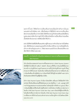 PAYMENT
                                                                                                            SYSTEMS
                                                                                                            R E P ORT

                                                                   รายงานระบบการชำระเงิน
                                                                                                             2010
                                                                                                                2 5 5 3




นอกจาก​นี้ ธปท. ได้​จัด​ทำตา​ราง​เปรียบ​เทียบ​ค่า​ธรรมเนียม​บริการ​ด้าน​การ​เงิน​และ​                                                21

เผย​แพร่​ผ่าน​เว็บ​ไซต์​ของ​ ธปท. เพื่อ​เป็น​ช่อง​ทาง​ให้​ผู้​ใช้​บริการ​สามารถ​เปรียบ​เทียบ​
อัตรา​ค่าธรรมเนียม​ที่​ธนาคาร​พาณิชย์ บริษัท​ที่​ประกอบ​ธุรกิจ​บัตร​เครดิต​และ​สินเชื่อ​ส่วน​
           ​                                                                         ​
บุคคล แต่ละ​ราย​เรียก​เก็บจาก​ลกค้าทวไป เพือประโยชน์ใน​การ​เปรียบ​เทียบ​คาธรรมเนียม​
                          ​ ู ​ ั่             ่​          ​                     ่​
เบื้อง​ต้น​สำหรับ​ประกอบ​การ​ตัดสิน​ใจ​เลือก​ใช้​บริการ

 ธปท. ยังได้จดทำ​มลติมเี ดียเ​พือเ​ผย​แพร่ความ​รดาน​ระบบ​การ​ชำระ​เงินผาน​ทาง​เว็บไซต์ของ​
           ​ ​ั ​ ั              ่        ​     ​ู้ ้                 ​่             ​ ​
ธปท. เพื่อ​ให้​หน่วย​งาน ตลอด​จน​บุคคล​ทั่วไป นักเรียน นักศึกษา สามารถ​เรียน​รู้​เกี่ยว​กับ
​บริการ​การ​ชำระ​เงิน​รูป​แบบ​ต่าง ๆ ได้อย่าง​สะดวก​และ​เข้าใจ​ง่าย ซึ่ง​จะ​ช่วย​ให้​สามารถ​
                                         ​
 เลือก​ใช้​บริการ​ได้​อย่าง​เหมาะ​สม

กรอบ​ ี่ 2: ประโยชน์บริการ​ อน​งินราย​ อย​ ะหว่าง​ นาคารครังละ​ ลาย​ ายการ
    ท                ​     โ เ ​ ย่ ร            ธ         ้​ ห ร
		          (Bulk Payment)

บริการ​โอน​เงิน​ราย​ย่อย​ระหว่าง​ธนาคาร​ครั้ง​ละ​หลาย​รายการ (Bulk Payment System)
หรือ​ที่​รู้จัก​กัน​ใน​ชื่อ​บริการ​เดิม​ว่า SMART เป็น​ระบบ​ที่​ใช้​ใน​การ​โอน​เงิน​ที่​มี​ข้อ​ตกลง​
ล่ ว ง​ห น้ า ​จ าก​บั ญ ชี ​เ งิ น ​ฝ าก​ลู ก ค้ า ​ข อง​ธ นาคาร​ห นึ่ ง ​ไ ป​ยั ง ​บั ญ ชี ​เ งิ น ​ฝ าก​ลู ก ค้ า ​ที่ ​อ ยู่ ​
ต่าง​ธนาคาร​ได้​ทั่วประเทศ โดย​มัก​เป็นการ​สั่ง​โอน​เงิน​ครั้ง​ละ​หลาย​รายการ​พร้อม​กัน เช่น
                        ​
การ​โอน​เงินเ​ดือน เ​ข้าบญชีพนักงาน การ​โอน​คาสนค้าให้กบผจำหน่าย​สนค้า และ​การ​จาย​
                             ​ั ​                             ่ ​ ิ ​ ​ ั ​ ​ู้                     ิ                      ่
เงินปันผล​ของ​บริษัท​เข้า​บัญชี​ผู้​ถือหุ้น เป็นต้น
                                                ​

บริการ Bulk Payment System ดำเนิน​การ​โดย​บริษัท เนชั่นแนล ไอ​ที​เอ็ม​เอ๊ก​ซ์ จำกัด
(NITMX) ซึ่ง​เป็น​บริษัท​เอกชน​ที่​ถือ​หุ้น​โดย​ธนาคาร​พาณิชย์​ไทย 11 แห่ง และ​อยู่​ภาย​ใต้​
การ​กำกับ​ดูแล​ของ​ธนาคาร​แห่ง​ประเทศไทย ใน​ปัจจุบันมี​การ​ให้​บริการ 2 รูป​แบบ ได้แก่
                                                           ​
การ​โอน​เงินทผรบจะ​ได้รบเ​งินเ​ข้าบญชีใน​วนทำการ​ถดไป​นบจาก​วนทธนาคาร​สงรายการ​
             ​ ​ี่ ู้ ั ​ ​ ั       ​ั ​ ั ​            ั ​ ั ​ ั ​ ​ี่             ่​
โอน​เงิน (ITMX Bulk Payment Credit Next Day) และ​การ​โอน​เงิน​ที่​ผู้รับ​จะ​ได้​รับ​เงิน​
ใน​วัน​เดียว​กับ​ที่​ธนาคาร​ส่ง​รายการ​โอน​เงิน (ITMX Bulk Payment Credit Same Day)
(ราย​ชื่อ​ธนาคาร​ที่​เข้า​ร่วม​ใน​ระบบ​ดัง​กล่าว​สามารถ​เรียก​ดู​ได้​จาก​เว็บไซต์​ของ​บริษัท:
www.itmx.co.th)
 