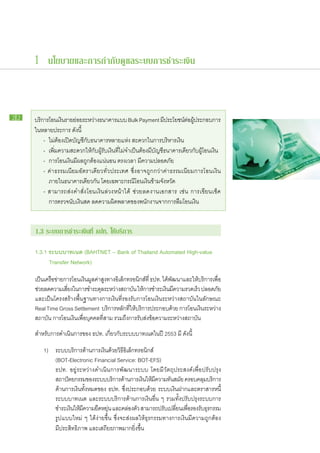 1 นโยบายและการกำกับดูแลระบบการชำระเงิน



22   บริการ​โอน​เงินราย​ยอย​ระหว่าง​ธนาคาร​แบบ Bulk Payment มีประโยชน์ตอผประกอบ​การ
                    ​ ่                                                   ​       ​ ่ ​ ​ู้
     ใน​หลาย​ประการ ดังนี้
     	 -	 ไม่​ต้อง​เปิด​บัญชี​กับ​ธนาคาร​หลาย​แห่ง สะดวก​ใน​การ​บริหาร​เงิน
     	 -	 เพิ่มความ​สะดวก​ให้​กับ​ผู้รับ​เงินที่​ไม่​จำเป็น​ต้อง​มี​บัญชีธนาคาร​เดียว​กับ​ผู้​โอน​เงิน
                ​                            ​                           ​
     	 -	 การ​โอน​เงิน​มี​ผล​ถูก​ต้อง​แน่นอน ตรง​เวลา มี​ความ​ปลอดภัย
     	 - ค่า​ธรรมเนียม​อัตรา​เดียว​ทั่ว​ประเทศ ซึ่ง​อาจ​ถูก​กว่า​ค่า​ธรรมเนียม​การ​โอน​เงิน
     		 ภายใน​ธนาคาร​เดียวกัน โดย​เฉพาะ​กรณี​โอน​เงิน​ข้าม​จังหวัด
     	 - สามารถ​ส่ง​คำ​สั่ง​โอน​เงิน​ล่วง​หน้า​ได้ ช่วย​ลด​งาน​เอกสาร เช่น การ​เขียน​เช็ค
     		 การ​ตรวจ​นับ​เงินสด ลด​ความ​ผิด​พลาด​ของ​พนักงาน​จาก​การ​ลืม​โอน​เงิน


     1.3 ระบบ​ าร​ ำระ​งิน​ ี่ ธปท. ให้​ ริการ
             ก ช เ ท                   บ

     1.3.1 ระบบ​ าท​นต (BAHTNET – Bank of Thailand Automated High-value
                บ เ
     	     Transfer Network)

     เป็นเครือขาย​การ​โอน​เงินมลค่าสงทาง​อเล็กทรอนิกส์ที่ ธปท. ได้พฒนา​และ​ให้บริการเพือ​
         ​ ​่                   ​ู ​ู ​ ิ                     ​          ​ั           ​     ่
     ช่วย​ลด​ความ​เสียง​ใน​การ​ชำระ​ดลระหว่าง​สถาบัน ให้การ​ชำระ​เงินมความ​รวดเร็ว ปลอดภัย
                     ่               ุ​                                   ​ ​ี
     และ​เป็น​โครงสร้าง​พื้น​ฐาน​ทางการ​เงิน​ที่​รองรับ​การ​โอน​เงิน​ระหว่าง​สถาบัน​ใน​ลักษณะ
     Real Time Gross Settlement บริการ​หลัก​ที่​ให้​บริการ​ประกอบ​ด้วย การ​โอน​เงิน​ระหว่าง​
     สถาบัน การ​โอน​เงิน​เพื่อ​บุคคล​ที่​สาม รวม​ถึง​การ​รับ​ส่ง​ข้อความ​ระหว่าง​สถาบัน
     สำหรับ​การ​ดำเนิน​การ​ของ ธปท. เกี่ยว​กับ​ระบบ​บาท​เนต​ใน​ปี 2553 มี​ดังนี้

     	 1)	     ระบบ​บริการ​ด้าน​การ​เงิน​ด้วย​วิธอิเล็กทรอนิกส์
                                                  ี​
     		        (BOT-Electronic Financial Service: BOT-EFS)
     		        ธปท. อยู่​ระหว่าง​ดำเนิน​การ​พัฒนา​ระบบ โดย​มี​วัตถุประสงค์​เพื่อ​ปรับปรุง​
     		        สถาปัตยกรรม​ของ​ระบบ​บริการ​ดาน​การ​เงินให้มความ​ทนสมัย ครอบคลุมบริการ​
                                                    ้          ​ ​ ​ี     ั ​               ​
     		        ด้าน​การ​เงิน​ทั้งหมด​ของ ธปท. ซึ่ง​ประกอบ​ด้วย ระบบ​เงิน​ฝาก​และ​ตราสาร​หนี้
     		        ระบบ​บาท​เนต และ​ระบบ​บริการ​ด้าน​การ​เงิน​อื่น ๆ รวม​ทั้ง​ปรับปรุง​ระบบ​การ​
     		        ชำระ​เงินให้มความ​ยดหยุน และ​คล่อง​ตว สามารถ​ปรับเ​ปลียน​เพือรองรับธรกรรม​
                        ​ ​ ​ี       ื ่                 ั                    ่ ่​        ​ุ
     		        รูป​แบบ​ใหม่ ๆ ได้​ง่าย​ขึ้น ซึ่ง​จะ​ส่ง​ผล​ให้​ธุรกรรม​ทางการ​เงิน​มี​ความ​ถูก​ต้อง
     		        มี​ประสิทธิภาพ และ​เสถียรภาพ​มาก​ยิ่งขึ้น   ​
 