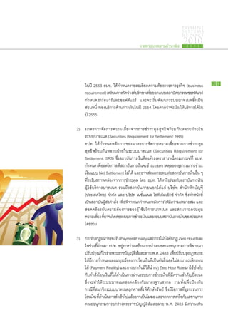 PAYMENT
                                                                               SYSTEMS
                                                                               R E P ORT

                                                 รายงานระบบการชำระเงิน
                                                                                2010
                                                                                   2 5 5 3




		 ใน​ปี 2553 ธปท. ได้​กำหนด​ราย​ละเอียด​ความ​ต้องการ​ทาง​ธุรกิจ (business                         23

		 requirement) เตรียม​การ​จดจาง​ทปรึกษา​เพือออกแบบ​สถาปัตยกรรม​ซอฟต์แวร์
                               ั ​ ้ ​ี่        ่​
		 กำหนด​ฮาร์ดแวร์​และ​ซอฟต์แวร์ และ​จะ​เริ่ม​พัฒนา​ระบบ​บาท​เนต​ซึ่ง​เป็น​
		 ส่วน​หนึ่ง​ของ​บริการ​ด้าน​การ​เงิน​ใน​ปี 2554 โดย​คาด​ว่า​จะ​เริ่ม​ให้​บริการ​ได้​ใน
		​ปี 2555

	 2)	    มาตรการ​จัดการ​ความ​เสี่ยง​จาก​การ​ชำระ​ดุล​สุทธิ​พร้อม​กัน​หลาย​ฝ่า ยใน​
		       ระบบ​บาท​เนต (Securities Requirement for Settlement: SRS)
		       ธปท. ได้​กำหนด​หลัก​การ​ของ​มาตรการ​จัดการ​ความ​เสี่ยง​จาก​การ​ชำระ​ดุล​
		       สุทธิ​พร้อม​กัน​หลาย​ฝ่ายใน​ระบบ​บาท​เนต (Securities Requirement for
		       Settlement: SRS) ซึ่ง​สถาบัน​การ​เงิน​ต้อง​ดำรง​ตราสาร​หนี้​ตาม​เกณฑ์​ที่ ธปท.
		       กำหนด เพือลด​โอกาส ทีสถาบันการ​เงินจะ​ชำระ​ยอด​ขาด​ดลของ​ธรกรรม​การ​ชำระ​
                      ่​              ​่       ​    ​                  ุ​ ุ
		       เงิน​แบบ Net Settlement ไม่ได้ และ​อาจ​ส่ง​ผลก​ระ​ทบ​ต่อ​สถาบัน​การ​เงิน​อื่น ๆ
                                             ​
		       ทีรอ​รบสภาพ​คล่อง​จาก​การ​ชำระ​ดล โดย ธปท. ได้หารือรวม​กบสถาบันการ​เงิน​
            ​่ ั ​                               ุ              ​ ​่ ั ​             ​
		       ผู้​ใช้​บริการ​บาท​เนต รวม​ถึง​สถาบัน​ภายนอก​ได้แก่ บริษัท สำนัก​หัก​บัญชี
		       (ประเทศไทย) จำกัด และ บริษัท เนชั่นแนล ไอ​ที​เอ็ม​เอ๊ก​ซ์ จำกัด ซึ่งทำ​หน้าที่​
                                                                                   ​
		       เป็น​สถาบัน​ผู้​ส่ง​คำ​สั่ง เพื่อ​พิจารณา​กำหนด​หลัก​การ​ให้​มี​ความ​เหมาะ​สม และ​
		       สอดคล้อง​กับ​ความ​ต้องการ​ของ​ผู้​ใช้​บริการ​บาท​เนต และ​สามารถ​ควบคุม​
		       ความเสียง​ทีอาจ​เกิดตอระบบ​การ​ชำระ​เงินและ​ระบบ​สถาบันการ​เงินของ​ประเทศ​
                    ่ ​่         ​่ ​                  ​                  ​      ​
		       โดย​รวม

	 3) 	   การ​ราง​กฎหมาย​รองรับ Payment Finality และ​การ​ไม่บงคับกฎ Zero Hour Rule
                  ่                                                     ​ั ​
		       ใน​ชวง​ทผาน​มา ธปท. อยูระหว่าง​เตรียม​การนำ​เสนอ​คณะ​อนุกรรมการ​พจารณา​
                ่ ​ี่ ่                  ​่                                               ิ
		       ปรับปรุงแก้ไข​ราง​พระ​ราช​บญญัตลมละลาย พ.ศ. 2483 เพือปรับปรุงกฎหมาย​
                     ​      ่                 ั     ​ิ ้ ​                        ่​    ​
		       ให้มการ​กำหนด​ผล​สมบูรณ์ของ​การ​โอน​เงินทเี​่ ป็นอนสนสดไม่สามารถ​เพิกถอน​
              ​ ​ี                            ​                  ​ ​ ั ​ ิ้ ​ ุ ​ ​           ​
		       ได้ (Payment Finality) และ​การ​ยกเว้นมให้นำ​กฎ Zero Hour Rule มา​ใช้บังคับ​
                                                           ​ ิ​ ​                           ​
		       กับ​คำ​สั่ง​โอน​เงิน​ที่​ได้​ดำเนิน​การ​ผ่าน​ระบบ​การ​ชำระ​เงิน​ทมี​ความ​สำคัญ​ยิ่งยวด
                                                                              ี่​
		       ซึ่ง​จะ​ทำให้​ระบบ​บาท​เนต​สอดคล้อง​กับ​มาตรฐาน​สากล รวม​ทั้ง​เพื่อ​ป้องกัน​
		       กรณี​ที่​สมาชิก​ระบบ​บาท​เนต​ถูก​ศาล​สั่ง​พิทักษ์​ทรัพย์ ซึ่ง​มี​โอกาส​ที่​ธุรกรรม​การ​
		       โอน​เงิน ทดำเนินการ​สำเร็จไป​แล้วอาจ​เป็นโมฆะ และ​จาก​การ​หารือกบเ​ลขานุการ​
                    ​ ​ี่     ​             ​     ​            ​                     ​ั
		       คณะ​อนุกรรมการ​ยก​ร่าง​พระ​ราช​บัญญัติ​ล้ม​ละลาย พ.ศ. 2483 มี​ความ​เห็น
 