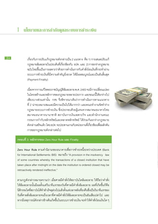 1 นโยบายและการกำกับดูแลระบบการชำระเงิน



24   		         เกี่ยว​กับ​การ​ปรับ​แก้​กฎหมาย​ดัง​กล่าว​เป็น 2 แนวทาง คือ 1) การ​เสนอ​ปรับ​แก้​
     		         กฎหมาย​ลมละลาย​ใน​ประเด็นทเ​ี่ กียวข้อง​กบ ธปท. และ 2) การ​ยก​ราง​กฎหมาย​
                             ้ ​                ​ ่          ั                        ่
     		         ฉบับใหม่ขนเ​ป็นการ​เฉพาะ​วาดวย​การ​ดำเนินการ​กบคำ​สงโอน​เงินทกระทำ​ผาน​
                      ​ ​ ึ้                  ่ ​้              ​ ั ​ ั่ ​          ​ ​ี่        ่
     		         ระบบ​การ​ชำระ​เงิน​ที่​มี​ความ​สำคัญ​ยิ่งยวด ให้​มี​ผล​สมบูรณ์​และ​เป็น​อัน​สิ้น​สุด
     		         (Payment Finality)

     		 เนืองจาก​การ​แก้ไข​พระ​ราช​บญญัตลมละลาย พ.ศ. 2483 จะ​มการ​เปลียนแปลง​
            ่                        ั     ​ิ ้ ​                       ​ี     ่
     		 ใน​โครงสร้าง​และ​หลัก​การ​ของ​กฎหมาย​หลาย​ประการ และ​ขณะ​นี้​ได้​ยก​ร่าง​ไป​
     		 เพียง​บาง​ส่วน​เท่านั้น กรช. จึง​พิจารณา​เห็น​ว่าการ​ดำเนิน​การ​ตาม​แนวทาง​
     		 ที่ 2 น่าจะ​เหมาะ​สม​และ​มี​ความ​เป็น​ไป​ได้มากกว่า และ​คณะ​ทำงาน​จัดทำ​ร่าง​
                 ​                                  ​                               ​
     		 กฎหมาย​ระบบ​การ​ชำระ​เงิน ซึ่ง​ประกอบ​ด้วย​ผู้​แทน​จาก​สมาคม​ธนาคาร​ไทย
     		 สมาคม​ธนาคาร​นานาชาติ สถาบัน​การ​เงิน​เฉพาะ​กิจ และ​สำนักงาน​คณะ​
     		 กรรมการ​กำกับ​หลัก​ทรัพย์​และ​ตลาดหลักทรัพย์ ได้​ร่วม​กัน​ยก​ร่าง​กฎหมาย​
     		 ดังกล่าว​เสร็จแล้ว โดย ธปท. จะ​ประสาน​งาน​กบหน่วย​งาน​ทเ​ี่ กียวข้อง​เพือผลักดน
              ​       ​                               ั ​             ่          ่ ​ ​ั
     		​การ​ออก​กฎหมาย​ดัง​กล่าว​ต่อ​ไป

     กรอบ​ ี่ 3: หลัก​ าร​ อง Zero Hour Rule และ Finality
         ท           ก ข

     Zero Hour Rule ตาม​คำ​นิยาม​ของ​ธนาคาร​เพื่อ​การ​ชำระ​หนี้​ระหว่าง​ประเทศ (Bank
     for International Settlements: BIS) หมาย​ถึง “A provision in the insolvency law
     of some countries whereby the transactions of a closed institution that have
     taken place after midnight on the date the institution is ordered closed may be
     retroactively rendered ineffective.”

     ตาม​กฎ​ดัง​กล่าว​หมายความ​ว่า เมื่อ​ศาล​มี​คำ​สั่ง​ให้​สถาบัน​ใด​ล้ม​ละลาย ให้​ถือว่า​คำ​สั่ง​
     ให้​ล้ม​ละลาย​นั้น​มี​ผล​ตั้งแต่​วินาที​แรก​ของ​วัน​ที่​ศาล​มี​คำ​สั่ง​ล้ม​ละลาย ผล​ที่​เกิด​ขึ้น​ก็​คือ
     นิตกรรม​ใด​ทสถาบันได้ทำ​สำเร็จลลวง​ไป​แล้วตงแต่เ​วลา​หลังเ​ทียง​คนซงเ​ป็นวนาทีแรก​ของ​
         ิ             ​ี่   ​ ​          ​ุ ่          ​ ั้                  ่ ื ​ ึ่ ​ ิ ​
     วัน​ที่​ศาล​สั่ง​ล้มละลาย​จนถึง​เวลา​ที่​ศาล​มี​คำ​สั่ง​ให้​ล้ม​ละลาย​จะ​เป็น​อัน​เสีย​เปล่า​ไป และ​
                           ​
     หาก​มี​เหตุการณ์​ดัง​กล่าว​ข้าง​ต้น​เกิด​ขึ้น​ใน​ระบบ​การ​ชำระ​เงิน จะ​ทำให้คำ​สั่ง​โอน​เงิน​ใด ๆ
                                                                                       ​
 