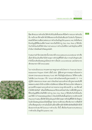 PAYMENT
                                                                                   SYSTEMS
                                                                                   R E P ORT

                                                   รายงานระบบการชำระเงิน
                                                                                    2010
                                                                                      2 5 5 3




ทีสมาชิกระบบ​การ​ชำระ​เงิน ได้ทำ​สำเร็จไป​แล้วตงแต่เ​วลา​ทเ​ี่ ปิดทำการ​ระบบ​การ​ชำระ​เงิน​
  ​่       ​                        ​        ​     ​ ั้                ​                              25

นั้น จนถึง​เวลา​ที่​ศาล​มี​คำ​สั่ง​ให้​ล้ม​ละลาย​จริง​เป็น​อัน​เสีย​เปล่า​ไป​เช่น​กัน ซึ่ง​ย่อม​จะ​
ส่งผล​ให้เกิดความ​เสียหาย​ตอระบบ​การ​ชำระ​เงินเป็นลกโซ่ (systemic risk) ดังนนจึงควร
     ​ ​ ​                 ​ ่​                         ​ ​ู                          ​ ั้ ​
​มี​บทบัญญัติ​ที่​ชัดเจน​เพื่อ​กำหนดการ​ยกเว้น​มิ​ให้​นำ​กฎ Zero Hour Rule มา​ใช้​บังคับ​
กับ​คำ​สั่ง​โอน​เงิน​ที่​ได้​ดำเนิน​การ​ผ่าน​ระบบ​การ​ชำระ​เงิน​ที่​มี​ความ​สำคัญ​ยิ่งยวด​ที่​ได้​
ดำเนินการ​โดย​มี​ผล​สำเร็จ​สมบูรณ์​แล้ว
        ​

Finality ตาม​คำ​นยาม​ของ BIS นัน จะ​หมาย​ถง irrevocable and unconditional กล่าว​คอ
                      ิ               ้            ึ                                             ื
เมื่อ​คำ​สั่ง​โอน​เงิน​หรือ​คำ​สั่ง​ชำระ​ดุล​การ​หัก​บัญชี​ที่​ได้​ดำเนิน​การ​จน​สำเร็จ​ลุล่วง​แล้ว
 คำ​สั่ง​นั้น​จะ​ต้อง​มี​ผล​สมบูรณ์​โดย​ปราศจาก​เงื่อนไข (unconditional) และ​ไม่​สามารถ
​เพิก​ถอน​รายการ​ได้ (irrevocable)

ใน​การ​ประเมิน​ระบบ​บาท​เนต​ตาม​มาตรฐาน​สากล​ใน​โครงการ Financial Sector
Assessment Program (FSAP) เมื่อ​ปี 2550 ผู้​เชี่ยวชาญ​จาก​กองทุน​การ​เงิน​ระหว่าง​
ประเทศ (International Monetary Fund: IMF) ซึ่งเ​ป็น​ผู้​ประเมิน​ระบบ ได้​ให้​ความ​เห็น​
ใน​หัวข้อ Core Principle I ทีว่า “ระบบ​การ​ชำระ​เงิน​ควร​จะ​มี​กฎหมาย​รองรับ” ว่า “การ​
                                      ่​
ปฏิบัติ​การ​ของ​ระบบ​บาท​เนต และ​การ​โอน​เงิน​ผ่าน​ระบบ​ดัง​กล่าว​มี​กฎหมาย​รองรับ​ที่​ดี​
พอ​สมควร แต่อย่างไร​กตาม ยังมความ​ไม่ชดเจน​วาเ​มือสมาชิกใน​ระบบ​เกิดการ​ลมละลาย
                 ​          ็            ​ ​ี       ​ั        ่ ่​        ​        ​ ้ ​
ธุรกรรม​ที่​ชำระ​ดุล​ผ่าน​ระบบ​ดัง​กล่าว​อาจ​จะ​สามารถ​ถูก​เพิก​ถอน​ได้ ณ เวลา​ที่​ศาล​มี​
คำ​สั่ง​พิทักษ์​ทรัพย์” พร้อม​ทั้ง​มี​ข้อ​เสนอ​แนะ​ให้ประเทศไทย​ดำเนิน​การ​เพื่อให้​มี​กฎหมาย​
                                                         ​                          ​
ที่​มี​บทบัญญัติ​ที่​ยกเว้น​มิ​ให้​มี​การนำ​กฎ Zero Hour Rule มา​ใช้​บังคับ​กับ​คำ​สั่ง​โอน​เงิน​
และ​ให้​มี​การ​กำหนด​ผล​สมบูรณ์​ของ​การ​โอน​เงิน​ที่​เป็น​อัน​สิ้น​สุด​ไม่​สามารถ​เพิก​ถอน​ได้
(Payment Finality) เพือให้คำ​สงโอน​เงินและ​คำ​สงชำระ​ดลการ​หกบญชีทได้ทำ​สำเร็จลลวง​
                          ่ ​ ​ ั่ ​              ​        ั่ ​    ุ ​ ั ​ ั ​ ​ี่ ​      ​ุ ่
ไป​แล้ว มี​ผล​สมบูรณ์​และ​เป็น​อันสิ้น​สุด ไม่สามารถ​เพิก​ถอน หรือกลับ​รายการ หรือ​สั่งให้​
                                             ​         ​                       ​             ​
แก้ไข หรือหยุดระงับการ​จาย​เงินนนได้ แม้มกรณีทศาล​มคำ​สงพทกษ์ทรัพย์หรือมคำ​สงให้​
             ​ ​ ​ ่                       ​ ั้ ​ ​ ​ี ​ ​ี่        ​ี ั่ ​ ิ ั ​ ​ ​ ​ี ั่ ​
ล้ม​ละลาย​กับ​สมาชิก​ใน​ระบบ​การ​ชำระ​เงิน ทั้งนี้ เพื่อ ​ป้องกัน​ผลก​ระ​ทบ​ต่อ​ระบบ
​การ​ชำระ​เงิน ​เป็น​ลูกโซ่ (systemic risk)
 
