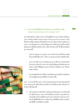 PAYMENT
                                                                                    SYSTEMS
                                                                                    R E P ORT

                                                   รายงานระบบการชำระเงิน
                                                                                     2010
                                                                                       2 5 5 3




1.3.2 ระบบ​ าร​ ัก​ ัญชี​ช็ค​ ้วย​ าพ​ช็ค​ ละ​ ะบบ​ าร​ ัดเก็บ​ าพ​ช็ค
           ก หบ เ ด ภ เ แ ร ก จ ​ ภ เ                                                                   27

	     (Imaged Cheque Clearing and Archive System: ICAS)

ธปท. ได้ดำเนินโครงการ​พฒนา​ระบบ​การ​หกบญชีเช็คระหว่าง​ธนาคาร​ดวย​ภาพ​เช็คและ​
             ​      ​           ั                  ั ​ั ​ ​                     ้          ​
ระบบ​การ​จัด​เก็บ​ภาพ​เช็ค (Imaged Cheque Clearing and Archive System: ICAS)
ซึ่ง​เป็น​ระบบ​ที่​ใช้​ภาพ​เช็ค​แทน​ตัว​เช็ค​จริง​ใน​กระบวนการ​เรียก​เก็บ​เงิน​ตาม​เช็ค​ระหว่าง​
ธนาคาร และ​เป็น​ศูนย์กลาง​การ​จัด​เก็บ​ข้อมูล​และ​ภาพ​เช็ค​ใน​รูป​แบบ​อิเล็กทรอนิกส์
มี​จุด​มุ่ง​หมาย​เพื่อ​เพิ่ม​ประสิทธิภาพ​ใน​การ​เรียก​เก็บ​เงิน​ตาม​เช็ค ซึ่ง​เอื้อ​ประโยชน์​ต่อ​
ทุก​ภาค​ส่วน ดังนี้

	 -	      ประชาชน (ผู้​ประกอบ​การ/ลูกค้า) สามารถ​เรียก​เก็บ​และ​ได้​รับ​เงิน​ตาม​เช็ค​
		        ทั่ว​ประเทศ​ได้​เร็ว​ขึ้น​ภายใน 1 วันทำการ และ​ขยาย​เวลา​รับ​ฝาก​เช็ค​ได้​มาก​ขึ้น
                                               ​

	 -	      ธนาคาร​พ าณิ ช ย์ สามารถ​ล ด​ต้ น ทุ น ​แ ละ​ค วาม​เ สี่ ย ง​ใ น​ก าร​ข นส่ ง ​ตั ว ​เ ช็ ค
		        ใน​กระบวนการ​เรียก​เก็บ ลด​ภาระ​ใน​การ​จัด​เก็บ​ข้อมูล​และ​ตัว​เช็ค​ของ​ธนาคาร
		        โดย​สามารถ​เรียก​ใช้​ข้อมูล​ผ่าน​ระบบ​การ​จัด​เก็บ​ภาพ​เช็ค​ของ ธปท. ได้​ทุก​วัน​
		        ตลอด 24 ชั่วโมง

	 -	      ระบบ​เศรษฐกิจโดย​รวม ช่วย​เพิมการ​หมุนเวียน​ของ​กระแส​เงินใน​ภาค​ธรกิจและ​
                       ​               ่ ​                          ​       ุ ​
		        ระบบ​เศรษฐกิจของ​ประเทศ​ให้มี​ความ​รวดเร็ว​มาก​ขึ้น
                       ​              ​

ธปท. คาด​ว่า​จะ​เริ่ม​ใช้​งาน​ระบบ ICAS ใน​เขต​กรุงเทพมหานคร​และ​ปริมณฑล​ใน​ปี
2554 และ​ขยาย​ผล​การ​ใช้​งาน​ทั่ว​ประเทศ​ใน​ปี 2555 โดยที่​ผ่าน​มา​มี​ความ​คืบ​หน้า​การ​
ดำเนินการ​ที่​สำคัญ ดังนี้
      ​

	 1)	     ธปท. ร่วม​กบธนาคาร​สมาชิกทำการ​ทดสอบ​และ​ปรับปรุงระบบ​งาน จัดอบรม​ให้​
                        ั ​                ​                                ​           ​
		        ความ​รู้​เกี่ยว​กับ​ระบบ ICAS แก่​เจ้า​หน้าที่​ธนาคาร​สมาชิก และ​ร่วม​พิจารณา​
		        กำหนด​หลัก​เกณฑ์​การ​ปฏิบัติ​งาน​ระหว่าง​ธนาคาร​สมาชิก รวม​ถึง​แนวทาง​การ​
		        เรียก​เก็บ​เช็ค​ที่​ต้อง​ใช้กระบวนการ​เรียก​เก็บ​แบบ​เช็ค​ที่​มี​ตรา​ประทับ (กรอบ​ที่ 4)
                                      ​
		        และ​เช็ค​ที่​มี​การ​แก้ไข​ข้อความ เป็นต้น
 