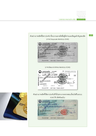 PAYMENT
                                                                    SYSTEMS
                                                                    R E P ORT

                                          รายงานระบบการชำระเงิน
                                                                     2010
                                                                       2 5 5 3




ตัวอย่างภาพเช็คที่มีตราประทับ ซึ่งรบกวนลายมือชื่อผู้สั่งจ่ายและข้อมูลสำคัญของเช็ค   29

                        (ภาพ Grayscale ของระบบ ICAS)




                     (ภาพ Black & White ของระบบ ICAS)




    ตัวอย่างภาพเช็คที่ใช้ตราประทับสี ซึ่งไม่สามารถตรวจสอบเงื่อนไขสีในระบบ
                             ICAS ได้ (เช็คต้นฉบับ)
 