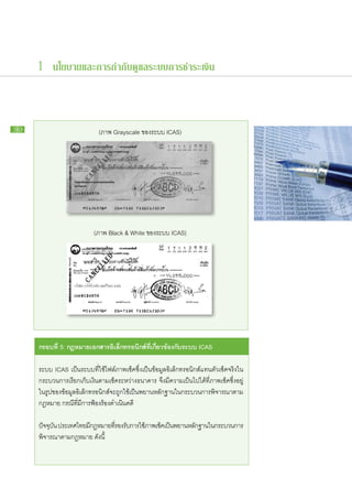 1 นโยบายและการกำกับดูแลระบบการชำระเงิน



30                              (ภาพ Grayscale ของระบบ ICAS)




                              (ภาพ Black & White ของระบบ ICAS)




     กรอบ​ ี่ 5: กฎหมาย​อกสาร​ ิเล็กทรอนิกส์ที่​กี่ยวข้อง​ ับ​ ะบบ ICAS
         ท             เ     อ              ​เ           ก ร

     ระบบ ICAS เป็น​ระบบ​ที่​ใช้​ไฟล์​ภาพ​เช็ค​ซึ่ง​เป็น​ข้อมูล​อิเล็กทรอนิกส์​แทน​ตัว​เช็ค​จริง​ใน​
     กระบวนการ​เรียก​เก็บ​เงิน​ตาม​เช็ค​ระหว่าง​ธนาคาร จึง​มี​ความ​เป็น​ไป​ได้ที่​ภาพ​เช็ค​ซึ่ง​อยู่​
     ใน​รูป​ของ​ข้อมูล​อิเล็กทรอนิกส์​จะ​ถูก​ใช้​เป็น​พยาน​หลัก​ฐาน​ใน​กระบวนการ​พิจารณา​ตาม​
     กฎหมาย กรณีที่​มี​การ​ฟ้อง​ร้อง​ดำเนิน​คดี
                     ​

     ปัจจุบน ประเทศไทย​มกฎหมาย​ทรองรับการ​ใช้ภาพ​เช็คเ​ป็นพยาน​หลักฐาน​ใน​กระบวนการ​
           ั            ​ี      ​ี่   ​ ​                 ​        ​
     พิจารณา​ตาม​กฎหมาย ดังนี้
 