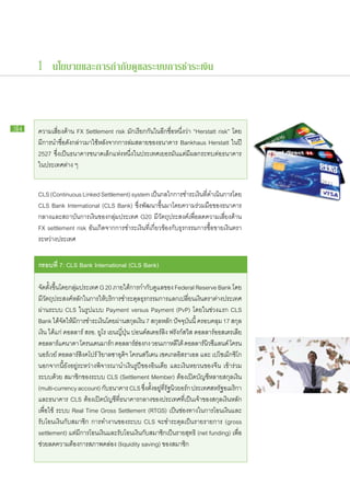 1 นโยบายและการกำกับดูแลระบบการชำระเงิน



34   ความ​เสี่ยง​ด้าน FX Settlement risk มัก​เรียก​กัน​ใน​อีก​ชื่อ​หนึ่ง​ว่า “Herstatt risk” โดย​
     มี​การนำ​ชื่อ​ดัง​กล่าว​มา​ใช้​หลัง​จาก​การ​ล่ม​สลาย​ของ​ธนาคาร Bankhaus Herstatt ใน​ปี
     2527 ซึ่ง​เป็น​ธนาคาร​ขนาด​เล็ก​แห่ง​หนึ่ง​ใน​ประเทศ​เยอรมัน​แต่​มี​ผลก​ระ​ทบ​ต่อ​ธนาคาร​
     ใน​ประเทศ​ต่าง ๆ


     CLS (Continuous Linked Settlement) system เป็นกลไก​การ​ชำระ​เงินทดำเนินการ​โดย
                                                             ​                  ​ ี่​     ​
     CLS Bank International (CLS Bank) ซึ่ง​พัฒนา​ขึ้น​มา​โดย​ความ​ร่วม​มือ​ของ​ธนาคาร​
     กลาง​และ​สถาบัน​การ​เงิน​ของ​กลุ่ม​ประเทศ G20 มี​วัตถุประสงค์​เพื่อ​ลด​ความ​เสี่ยง​ด้าน
     FX settlement risk อัน​เกิด​จาก​การ​ชำระ​เงิน​ที่​เกี่ยวข้อง​กับ​ธุรกรรม​การ​ซื้อ​ขาย​เงิน​ตรา​
     ระหว่าง​ประเทศ

     กรอบ​ ี่ 7: CLS Bank International (CLS Bank)
         ท

     จัด​ตั้ง​ขึ้น​โดย​กลุ่ม​ประเทศ G 20 ภาย​ใต้​การ​กำกับดูแล​ของ Federal Reserve Bank โดย​
                                                                ​
     มี​วัตถุประสงค์​หลัก​ใน​การ​ให้​บริการ​ชำระ​ดุล​ธุรกรรม​การ​แลก​เปลี่ยน​เงิน​ตรา​ต่าง​ประเทศ​
     ผ่าน​ระบบ CLS ใน​รูป​แบบ Payment versus Payment (PvP) โดย​ใน​ช่วง​แรก CLS
     Bank ได้​จัด​ให้​มี​การ​ชำระ​เงิน​โดย​ผ่าน​สกุล​เงิน 7 สกุลหลัก ปัจจุบันนี้ ครอบคลุม 17 สกุล​
                                                                    ​          ​
     เงิน ได้แก่ ดอลลาร์ สรอ. ยูโร เยน​ญี่ปุ่น ปอนด์​ส​เตอร์​ลิง ฟ​รัง​ก์ส​วิส ดอลลาร์​ออสเตรเลีย
     ดอลลาร์แคนาดา โค​รน​เดนมาร์ก ดอลลาร์ฮองกง วอน​เกาหลีใต้ ดอลลาร์นวซีแลนด์ โค​รน​
                  ​                                ​่                              ​ิ
     นอร์เวย์ ดอลลาร์​สิงคโปร์ ริ​ยาล​ซา​อุดิฯ โค​รน​สวีเดน เชค​เกลอิ​ส​รา​เอล และ เป​โซ​เม็กซิโก
     นอกจาก​นี้​ยัง​อยู่​ระหว่าง​พิจารณา​นำ​เงิน​รูปี​ของ​อินเดีย และ​เงิน​หยวน​ของ​จีน เข้า​ร่วม​
     ระบบ​ด้วย สมาชิก​ของ​ระบบ CLS (Settlement Member) ต้อง​เปิด​บัญชี​หลาย​สกุล​เงิน
     (multi-currency account) กับธนาคาร CLS ซึงตงอยูทรฐนวยอร์ก ประเทศ​สหรัฐอเมริกา
                                        ​                ่ ​ ั้ ​ ​่ ​ี่ ั ​ ิ
     และ​ธนาคาร CLS ต้อง​เปิด​บัญชี​ที่​ธนาคาร​กลาง​ของ​ประเทศ​ที่​เป็น​เจ้าของ​สกุล​เงิน​หลัก​
     เพื่อใช้ ระบบ Real Time Gross Settlement (RTGS) เป็น​ช่อง​ทางใน​การ​โอน​เงิน​และ
           ​
     รับ​โอน​เงิน​กับ​สมาชิก การ​ทำงาน​ของ​ระบบ CLS จะ​ชำระ​ดุล​เป็น​ราย​รายการ (gross
     settlement) แต่​มี​การ​โอน​เงิน​และ​รับ​โอน​เงิน​กับ​สมาชิก​เป็น​ราย​สุทธิ (net funding) เพื่อ​
     ช่วย​ลด​ความ​ต้องการ​สภาพ​คล่อง (liquidity saving) ของ​สมาชิก
 