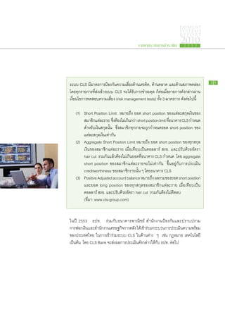 PAYMENT
                                                                               SYSTEMS
                                                                               R E P ORT

                                                 รายงานระบบการชำระเงิน
                                                                                2010
                                                                                   2 5 5 3




ระบบ CLS มี​มาตรการ​ป้องกัน​ความ​เสี่ยง​ด้าน​เครดิต, ด้าน​ตลาด และ​ด้าน​สภาพ​คล่อง                 35

โดย​ทุก​รายการ​ที่​ส่ง​เข้า​ระบบ CLS จะ​ได้​รับ​การ​ชำระ​ดุล ก็​ต่อ​เมื่อ​รายการ​ดัง​กล่าว​ผ่าน​
เงื่อนไข​การ​ทดสอบ​ความ​เสี่ยง (risk management tests) ทั้ง 3 มาตรการ ดังต่อ​ไป​นี้  ​

	 (1)	    Short Position Limit หมาย​ถึง ยอด short position ของ​แต่ละ​สกุล​เงิน​ของ​
		        สมาชิกแต่ละ​ราย ซึงตอง​ไม่เ​กินกว่า short position limit ทีธนาคาร CLS กำหนด​
                  ​             ่ ​้        ​                        ​่
		        สำหรับ​เงิน​สกุล​นั้น ซึ่ง​สมาชิก​ทุก​ราย​จะ​ถูก​กำหนด​ยอด short position ของ​
		        แต่ละ​สกุล​เงิน​เท่า​กัน
	 (2)	    Aggregate Short Position Limit หมาย​ถึง ยอด short position ของ​ทุก​สกุล​
		        เงิน​ของ​สมาชิก​แต่ละ​ราย เมื่อ​เทียบ​เป็น​ดอลลาร์ สรอ. และ​ปรับ​ด้วย​อัตรา
		        hair cut รวม​กัน​แล้ว​ต้อง​ไม่​เกิน​ยอด​ที่​ธนาคาร CLS กำหนด โดย aggregate
		        short position ของ​สมาชิก​แต่ละ​ราย​จะ​ไม่​เท่า​กัน ขึ้น​อยู่​กับ​การ​ประเมิน
		        creditworthiness ของ​สมาชิก​ราย​นั้น ๆ โดย​ธนาคาร CLS
                                                        ​
	 (3)	    Positive Adjusted account balance หมาย​ถง ผล​รวม​ของ​ยอด short position
                                                            ึ
		        และยอด long position ของ​ทุก​สกุล​ของ​สมาชิก​แต่ละ​ราย เมื่อ​เทียบ​เป็น​
		        ดอลลาร์ สรอ. และ​ปรับ​ด้วย​อัตรา hair cut รวม​กัน​ต้อง​ไม่​ติดลบ
		        (ที่มา: www.cls-group.com)


ใน​ปี 2553 ธปท. ร่วม​กับ​ธนาคาร​พาณิชย์ สำนักงาน​ป้องกัน​และ​ปราบ​ปราม
การ​ฟอก​เงินและ​สำนักงาน​เศรษฐกิจการ​คลัง ได้เ​ข้ารวม​กระบวนการ​ประเมินความ​พร้อม​
                                  ​               ​่                   ​
ของ​ประเทศไทย ใน​การ​เข้า​ร่วม​ระบบ CLS ใน​ด้าน​ต่าง ๆ เช่น กฎหมาย เทคโนโลยี
เป็นต้น โดย CLS Bank จะ​ส่ง​ผล​การ​ประเมิน​ดัง​กล่าว​ให้กับ ธปท. ต่อไป
                                                        ​           ​
 