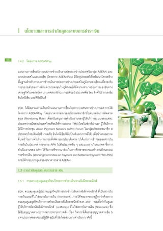 1 นโยบายและการกำกับดูแลระบบการชำระเงิน



36   1.4.2 โครงการ ASEANPay

     แผน​งานการ​เชื่อม​โยง​ระบบ​การ​ชำระ​เงิน​ราย​ย่อย​ระหว่าง​ประเทศ​ใน​กลุ่ม ASEAN และ​
     บาง​ประเทศ​ใน​แถบ​เอเชีย (โครงการ ASEANPay) มี​วัตถุประสงค์​เพื่อ​พัฒนา​โครงสร้าง​
     พืนฐาน​สำหรับระบบ​การ​ชำระ​เงินราย​ยอย​ระหว่าง​ประเทศ​ใน​ภมภาค​อาเซียน เพือรองรับ​
       ้ ​         ​                  ​ ่                           ู ิ             ่​
     การ​ขยาย​ตัว​ของ​การ​ค้า​และ​การ​ลงทุน​ใน​ภูมิภาค​ให้​มี​ความ​สามารถ​ใน​การ​แข่งขัน​ทาง​
     เศรษฐกิจใน​ตลาด​โลก ประเทศ​สมาชิกประกอบ​ดวย 5 ประเทศ​คอ ไทย สิงคโปร์ มาเลเซีย
               ​                           ​          ้               ื
     อินโดนีเซีย และ​ฟิลิปปินส์

      ธปท. ได้ตดตาม​ความ​คบหน้าแผน​งานการ​เชือม​โยง​ระบบ ATM ระหว่าง​ประเทศ ภาย​ใต้
                  ​ิ           ื ​ ​               ่
     ​โครงการ ASEANPay โดย​ธนาคาร​กลาง​ของ​ประเทศ​สมาชิก​มี​บทบาท​ใน​การ​ติดตาม
      ​ดูแล (Monitoring Role) เพื่อ​สนับสนุน​การ​ดำเนิน​งาน​ของ​ผู้​ให้​บริการ​ระบบ​ของ​แต่ละ​
       ประเทศ (กรณีของ​ประเทศไทย​คอบริษท National ITMX) โดย​ใน​ชวง​ทผาน​มา ผูให้บริการ​
                       ​               ื​ ั                             ่ ​ี่ ่        ​้ ​
       ได้​มี​การ​ประชุม Asian Payment Network (APN) Forum ใน​กลุ่ม​ประเทศ​สมาชิก 6
       ประเทศ (ไทย สิงคโปร์ มาเลเซีย อินโดนีเซีย ฟิลิปปินส์ และ​เกาหลีใต้) เพื่อนำ​เสนอ​ความ​
                                                                                  ​
       คืบ​หน้าใน​การ​ดำเนินงาน รวม​ทั้ง​พิจารณา​ประเด็น​ต่าง ๆ ได้แก่ การ​เข้า​ร่วม​ของ​สถาบัน​
                ​            ​
       การ​เงินใน​ประเทศ การ​ขยาย APN ไป​ยัง​ประเทศ​อื่น ๆ และ​แผน​งาน​ใน​อนาคต ซึ่งการ​
                ​                                                                           ​
       ดำเนิน​งาน​ของ APN ได้​รับ​การ​พิจารณา​ร่วม​ใน​การ​ศึกษา​ของ​คณะ​ทำงาน​ด้าน​ระบบ​
       การ​ชำระ​เงิน (Working Committee on Payment and Settlement System: WC-PSS)
       ภาย​ใต้​กรอบ​การ​ดูแล​ของ​ธนาคาร​กลาง ASEAN

     1.5 การ​ ำกับ​ ูแล​ ะบบ​ าร​ ำระ​งิน
            ก ด ร ก ช เ

     1.5.1 การ​ วบคุม​ ูแล​ ุรกิจ​ ริการ​ าร​ ำระ​งิน​ าง​ ิเล็กทรอนิกส์
              ค      ด ธ บ ก ช เ ท อ

     ธปท. ควบคุม​ดูแล​ผู้​ประกอบ​ธุรกิจ​บริการ​การ​ชำระ​เงิน​ทาง​อิเล็กทรอนิกส์ ที่​เป็น​สถาบัน​
     การ​เงิน​และ​ที่​ไม่ใช่​สถาบัน​การ​เงิน (Non-bank) ภาย​ใต้​พระ​ราช​กฤษฎีกา​ว่า​ด้วยการ​
     ควบคุม​ดูแล​ธุรกิจ​บริการ​การ​ชำระ​เงินทาง​อิเล็กทรอนิกส์ พ.ศ. 2551 รวม​ทั้ง​กำกับ​ดูแล​
                                               ​
     ผู้​ให้​บริการ​บัตร​เงิน​อิเล็กทรอนิกส์ (e-Money) ที่​ไม่ใช่​สถาบัน​การ​เงิน (Non-bank) ซึ่ง​
     ได้​รับ​อนุญาต​ตาม​ประกาศ​กระทรวง​การ​คลัง เรื่อง กิจการ​ที่​ต้อง​ขอ​อนุญาต​ตาม​ข้อ 5
     แห่ง​ประกาศ​ของ​คณะ​ปฏิวัติ ฉบับ​ที่ 58 โดย​สรุป​การ​ดำเนิน​การ ดังนี้
 