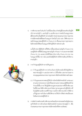 PAYMENT
                                                                                  SYSTEMS
                                                                                  R E P ORT

                                                  รายงานระบบการชำระเงิน
                                                                                   2010
                                                                                     2 5 5 3




	 1)	    การ​พิจารณา​ออก​ใบรับ​แจ้ง ใบรับ​ขึ้น​ทะเบียน สำหรับ​ผู้​ที่​ประสงค์​จะ​เป็น​ผู้​ให้​        37

		       บริการ​ตาม​บัญชี ก และ​บัญชี ข และ​พิจารณา​การ​ขอรับ​ใบ​อนุญาต​ของ
		       ผู้​ที่​ประสงค์​จะ​เป็น​ผู้​ให้​บริการ​ตาม​บัญชี ค ก่อน​นำ​เสนอ​คณะ​กรรมการ​ธุรกรรม​
		       ทาง​อิเล็กทรอนิกส์​เพื่อ​ออก​ใบ​อนุญาต โดย​ใน​ปี 2553 ธปท. ได้​พิจารณา​การ​
		       ขอรับ​ใบ​อนุญาต​ของ​ผู้​ให้บริการ จำนวน 8 ราย ซึ่งคณะ​กรรมการ​ธุรกรรม​ทาง​
                                           ​                         ​
		       อิเล็กทรอนิกส์​ได้​ออก​ใบ​อนุญาต​ให้​กับ​ผู้​ให้บริการ​ดัง​กล่าว​แล้ว
                                                            ​

		       ณ สิ้น​ปี 2553 มีผู้​ให้​บริการ​ที่​ได้​รับ​การ​ขึ้น​ทะเบียน​ตาม​บัญชี ข จำนวน 6 ราย
                               ​
		       และ​ผให้บริการ​ทได้รบใบ​อนุญาต​ตาม​บญชี ค จำนวน 71 ราย (ธนาคาร​พาณิชย์
               ​ู้ ​        ​ี่ ​ ั ​                   ั
		       จำนวน 32 ราย และ​สถาบัน​ที่​มิใช่​สถาบัน​การ​เงิน จำนวน 39 ราย) รวม​
		       ใบ​อนุญาต​ทั้ง​สิ้น 109 ฉบับ และ​ยัง​ไม่มี​ผู้​ให้​บริการ​ที่​เข้า​ข่าย​ต้อง​แจ้งให้​ทราบ​
                                                                                          ​
		       ตาม​บัญชี ก
	
	 2)	    การ​กำกับดูแล​ผู้​ให้​บริการ​ภาย​ใต้กฎหมาย
                  ​                          ​

		 2.1	 กำกับ​ดูแล​ผู้​ให้​บริการ​การ​ชำระ​เงิน​ทาง​อิเล็กทรอนิกส์​ให้​ปฏิบัติ​ตาม
			 พ​ระ​ราช​กฤษฎี​กาฯ และ​ประกาศ​ต่าง ๆ ที่​เกี่ยวข้อง และ​รายงาน​ผล​การ​
			 ควบคุม​ดูแล​ต่อ​คณะ​กรรมการ​ธุรกรรม​ทาง​อิเล็กทรอนิกส์อย่าง​สม่ำเสมอ
		
		 2.2	 กำกับ​ดูแล​และ​ตรวจ​สอบ​ผู้​ให้​บริการ​บัตร​เงิน​อิเล็กทรอนิกส์ (e-Money)
			 ตาม​ประกาศ​กระทรวง​การ​คลัง ซึ่ง​ออก​ตาม​ประกาศ​คณะ​ปฏิวัติ​ฉบับ​ที่ 58
			 จำนวน​ทั้ง​สิ้น 6 ราย ให้​ปฏิบัติ​ตาม​กฎหมาย​และ​ประกาศ​ทเกี่ยวข้อง และ​
                                                                     ี่​
			 ใน​ปี​ที่​ผ่าน​มา​ได้​มี​การ​พิจารณา​ดำเนิน​การ​ตาม​กฎหมาย​กับ​ผู้​ให้​บริการ​ที่​
			 ไม่​ปฏิบัติ​ตาม​หลัก​เกณฑ์​ที่​กำหนด รวม​ทั้ง​การ​พิจารณา​สั่ง​การ​ให้​มี​การ​
			 แก้ไข​ฐานะ​การ​ดำเนิน​งาน​เพื่อ​ให้​สามารถ​ให้​บริการ​ได้​อย่าง​ต่อ​เนื่อง​และ​
			 ไม่มี​ผลก​ระ​ทบ​ต่อ​ผู้​ใช้บริการ
                                ​

	 3) 	 การ​จดทำ​ราง​หลักเ​กณฑ์การ​พจารณา​ลงโทษ​ปรับทาง​ปกครอง​สำหรับผประกอบ​
            ั​ ่              ​ ิ                     ​                 ​ ​ู้
		 ธุรกิจ​ให้​บริการ​การ​ชำระ​เงิน​ทาง​อิเล็กทรอนิกส์ ตามพ​ระ​ราช​กฤษฎี​กาฯ เพื่อ​
		 นำ​เสนอ​คณะ​กรรมการ​ธุรกรรม​ทาง​อิเล็กทรอนิกส์​ให้​ความ​เห็น​ชอบ
 