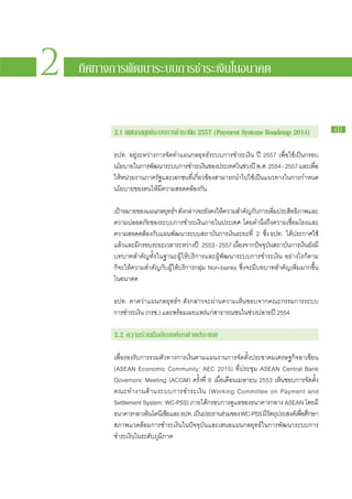 2   ทิศทางการพัฒนาระบบการชำระเงินในอนาคต


          2.1 แผน​ ลยทธ​ะบบ​ าร​ ำระ​งน 2557 (Payment Systems Roadmap 2014)
                 ก ุ ร ก ช เิ
                       ์                                                                                   41


          ธปท. อยู่​ระหว่าง​การ​จัด​ทำ​แผน​กลยุทธ์​ระบบ​การ​ชำระ​เงิน ปี 2557 เพื่อ​ใช้​เป็นก​รอบ​
          นโยบาย​ใน​การ​พฒนา​ระบบ​การ​ชำระ​เงินของ​ประเทศ​ใน​ชวง​ปี พ.ศ. 2554 - 2557 และ​เพือ​
                          ั                           ​             ่                            ่
          ให้​หน่วย​งาน​ภาค​รัฐ​และ​เอกชน​ที่​เกี่ยวข้อง​สามารถ​นำ​ไป​ใช้​เป็น​แนวทาง​ใน​การ​กำหนด​
          นโยบาย​ของ​ตน​ให้​มี​ความ​สอดคล้อง​กัน

          เป้าหมาย​ของ​แผน​กล​ยทธ์ฯ ดังกล่าว​จะ​ยงคง​ให้ความ​สำคัญกบการ​เพิมประสิทธิภาพ​และ​
               ​                  ุ          ​          ั​ ​             ​ั ​ ่ ​
          ความ​ปลอดภัย​ของ​ระบบ​การ​ชำระ​เงิน​ภายใน​ประเทศ โดย​คำนึง​ถึง​ความ​เชื่อม​โยง​และ​
          ความ​สอดคล้อง​กับ​แผน​พัฒนา​ระบบ​สถาบัน​การ​เงิน​ระยะ​ที่ 2 ซึ่ง ธปท. ได้ประกาศ​ใช้​
                                                                                          ​
          แล้วและ​มกรอบ​ระยะ​เวลา​ระหว่าง​ปี 2553 - 2557 เนืองจาก​ปจจุบนสถาบันการ​เงินยงม​ี
                 ​ ​ี                                             ่           ั ั ​      ​       ​ั ​
          บทบาทสำคัญ​ทั้ง​ใน​ฐานะ​ผู้​ให้​บริการ​และ​ผู้​พัฒนา​ระบบ​การ​ชำระ​เงิน อย่างไร​ก็ตาม​
          ก็​จะ​ให้​ความ​สำคัญ​กับ​ผู้​ให้​บริการ​กลุ่ม Non-banks ซึ่ง​จะ​มี​บทบาท​สำคัญ​เพิ่ม​มาก​ขึ้น​
          ใน​อนาคต

          ธปท. คาด​ว่า​แผน​กล​ยุทธ์ฯ ดัง​กล่าว​จะ​ผ่าน​ความ​เห็น​ชอบ​จาก​คณะ​กรรมการ​ระบบ​
          การ​ชำระ​เงิน (กรช.) และ​พร้อม​เผย​แพร่​แก่​สาธารณ​ชน​ใน​ช่วง​ปลาย​ปี 2554

          2.2 ความ​ ่วม​ ือ​ ับ​ งค์กร​ ่าง​ ระเทศ
                  ร มกอ ต ป

          เพื่อ​รองรับ​การ​รวม​ตัว​ทางการ​เงินตาม​แผน​งานการ​จัด​ตั้ง​ประชาคม​เศรษฐกิจ​อาเซียน
          (ASEAN Economic Community: AEC 2015) ที่​ประชุม ASEAN Central Bank
          Governors’ Meeting (ACGM) ครั้ง​ที่ 6 เมื่อ​เดือน​เมษายน 2553 เห็น​ชอบ​การ​จัด​ตั้ง​
          คณะ​ท ำงาน​ด้ า น​ร ะบบ​ก าร​ช ำระ​เ งิ น (Working Committee on Payment and
          Settlement System: WC-PSS) ภาย​ใต้กรอบ​การ​ดูแล​ของ​ธนาคาร​กลาง ASEAN โดย​มี​
                                                    ​
          ธนาคาร​กลาง​อนโดนีเซียและ ธปท. เป็นประธาน​รวม​ของ WC-PSS มีวตถุประสงค์เ​พือศกษา​
                          ิ         ​             ​      ่                 ​ั           ่ ​ึ
          สภาพ​แวดล้อม​การ​ชำระ​เงิน​ใน​ปัจจุบัน​และ​เสนอ​แผน​กลยุทธ์​ใน​การ​พัฒนา​ระบบ​การ​
          ชำระ​เงิน​ใน​ระดับ​ภูมิภาค
 