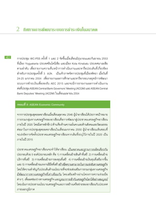 2 ทิศทางการพัฒนาระบบการชำระเงินในอนาคต



42   การ​ประชุม WC-PSS ครั้ง​ที่ 1 และ 2 จัด​ขึ้น​เมื่อ​เดือน​มิถุนายน​และ​กันยายน 2553
     ที่​เมือง Yogyakarta ประเทศ​อินโดนีเซีย และ​เมือง Kota Kinabalu ประเทศ​มาเลเซีย
     ตาม​ลำดับ เพื่อ​รายงาน​ความ​คืบ​หน้า​การ​ดำเนิน​งาน​และ​หารือ​ประเด็น​ที่​เกี่ยวข้อง
     สำหรับ​การ​ประชุม​ครั้ง​ที่ 3 ธปท. เป็น​เจ้า​ภาพ​จัดการ​ประชุม​ที่​เมือง​พัทยา เมื่อ​วัน​ที่
     24-25 มกราคม 2554 เพื่อ​รายงาน​ผล​การ​ศึกษา​และ​หารือ​กรอบ​กลยุทธ์​การ​พัฒนา
     ระบบ​การ​ชำระ​เงิน​เพื่อ​รองรับ AEC 2015 และ​จะ​มี​การ​รายงาน​ผล​การ​ดำเนิน​งาน​
     ต่อทประชุม ASEAN Central Bank Governors’ Meeting (ACGM) และ ASEAN Central
          ​ ​ี่
     Bank Deputies’ Meeting (ACDM) ใน​เดือน​เมษายน 2554

     กรอบ​ ี่ 9: ASEAN Economic Community
         ท

     จาก​การ​ประชุมสุดยอด​อาเซียน​เมือเ​ดือน​ตลาคม 2546 ผูนำ​อาเซียน​ได้ประกาศ​เป้าหมาย​
                                       ่        ุ              ้              ​          ​
     การ​รวม​กลุ่ม​ทาง​เศรษฐกิจ​ของ​อาเซียน​คือ​การ​พัฒนา​สู่​ประชาคม​เศรษฐกิจ​อาเซียน​
     ภายใน​ปี 2020 โดย​มเ​ี สา​หลักอก 2 ด้าน​คือ ด้าน​ความ​มนคง และ​ดาน​สงคม​และ​วฒนธรรม
                                    ​ี                      ั่           ้ ั          ั
     ต่อ​มา​ใน​การ​ประชุมสุดยอด​อาเซียน​ใน​เดือน​มกราคม 2550 ผู้นำ​อาเซียน​เห็น​ชอบ​ที่​
     จะ​เร่งรัด​การ​จัด​ตั้ง​ประชาคม​เศรษฐกิจ​อาเซียน​จาก​เดิม​ที่​ระบุ​ไว้​ภายใน​ปี 2020 เป็น​
     ภายใน​ปี 2015

     ประชาคม​เศรษฐกิจ​อาเซียน​จะ​ทำให้​อาเซียน​ เป็น​ตลาด​และ​ฐาน​การ​ผลิต​เดียวกัน
     ประกอบ​ด้วย 5 องค์​ประกอบ​หลัก คือ 1) การ​เคลื่อน​ย้าย​สินค้า​ทเสรี 2) การ​เคลื่อน​ย้าย​
                                                                           ี่​
     บริการ​ที่​เสรี 3) การ​เคลื่อน​ย้าย​การ​ลงทุน​ที่​เสรี 4) การ​เคลื่อน​ย้าย​เงิน​ทุน​ที่​เสรี​มาก​ขึ้น
     และ 5) การ​เคลือน​ยาย​แรงงาน​ฝมอทเ​ี่ สรี สร้าง​ขดความ​สามารถ​ใน​การ​แข่งขันทาง​เศรษฐกิจ
                      ่ ้              ี ื​              ี​                             ​
     โดย​ให้​ความ​สำคัญ​กับ​ประเด็น​ด้าน​นโยบาย​ที่​จะ​ช่วย​ส่ง​เสริม​การ​รวม​กลุ่ม​ทาง​เศรษฐกิจ
     มี​พัฒนาการ​ทาง​เศรษฐกิจ​ที่​เท่า​เทียม​กัน โดย​เสริม​สร้าง​ผ่าน​โครงการ​ความ​ร่วม​มือ​
     ต่าง ๆ เพือลด​ชอง​วาง​ทาง​เศรษฐกิจ และ​บรณ​าการ​เข้ากบเ​ศรษฐกิจโลก​ได้อย่าง​สมบูรณ์
                 ่​ ่ ่                           ู ​           ​ั             ​       ​
     โดย​เน้น​การ​ประสาน​นโยบาย​เศรษฐกิจ​และ​การ​สร้าง​เครือ​ข่าย​ของ​อาเซียน​กับ​ประเทศ​
     ภายนอก​ภูมิภาค
 