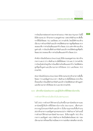 PAYMENT
                                                                                            SYSTEMS
                                                                                            R E P ORT

                                                        รายงานระบบการชำระเงิน
                                                                                             2010
                                                                                               2 5 5 3




		 การ​โอน​เงิน​ราย​ย่อย​ระหว่าง​ธนาคาร​ผ่าน​ระบบ ITMX Bulk Payment ใน​ปี​นี้​                                    59

		 มี​ปริมาณ​รวม 24.7 ล้าน​รายการ และ​มูลค่า​รวม 1,080.6 พัน​ล้าน​บาท เพิ่ม​ขึ้น​
		 จาก​ปี​ทแล้ว​ร้อย​ละ 18.2 และ​ร้อย​ละ 24.5 ตาม​ลำดับ โดย​เมื่อ​พิจารณา​ด้าน​
           ี่​
		 ปริมาณ การ​ชำระ​ค่าสินค้าและ​บริการ​จะ​มสัดส่วน​รายการ​สูงที่สุดร้อย​ละ 44.4
                         ​ ​                      ี​                 ​ ​
		 รอง​ลง​มา​คือ การ​จ่าย​เงิน​เดือน​และ​ค่า​จ้าง ร้อย​ละ 32.6 แต่หาก​พิจารณา​ด้าน​
                                                                   ​
		 มูลค่า​แล้ว การ​โอน​เงินเพื่อ​ชำระ​ค่า​สินค้า​และ​บริการ​จะ​มี​สัดส่วน​สูง​ที่สุด​ถึง
		​ร้อย​ละ 64.6 รอง​ลง​มา​คือ การ​จ่าย​เงิน​เดือน​และ​ค่า​จ้าง ร้อย​ละ 25.4

		       สำหรับการ​โอน​เงินใน​ระบบ Direct Credit มีปริมาณ​และ​มลค่ารวม 166.4 ล้าน​
                   ​             ​                      ​              ู ​
		       รายการ ​และ 8,121.4 พันล้าน​บาท เพิ่ม​ขึ้น​ร้อย​ละ 13.8 และ 21.3 ตาม​ลำดับ
                                        ​
		       การ​โอน​เงิน​ส่วน​ใหญ่​เป็นการ​โอน​เพื่อจ่าย​เงิน​เดือน​และ​ค่า​จ้าง โดย​มี​สัดส่วน​
		       สูง ​ที่สุด​ทั้ง​มูลค่า​และ​ปริมาณ​รายการ​ถึง​ร้อย​ละ 53.5 และ​ร้อย​ละ 78.0
		       ตาม​ลำดับ

		       ส่วน​การ​โอน​เงินใน​ระบบ Direct Debit มีปริมาณ​รวม 80.6 ล้าน​รายการ​เพิมขน​
                          ​                          ​                                 ่ ​ ึ้
		       ร้อย​ละ 17.6 และ​มี​มูลค่า​รวม 2,021.1 พันล้าน​บาท เพิ่ม​ขึ้นร้อย​ละ 20.6 เกือบ​
                                                       ​                ​
		       ทั้งหมด​เป็นการ​โอน​เพื่อ​ชำระ​ค่า​สินค้า​และ​บริการ โดย​มี​สัดส่วน​ทาง​ด้าน​มูลค่า​
		       และ​ปริมาณ​รายการ​ถึง​ร้อย​ละ 90.0 และ 96.9 ตาม​ลำดับ

	 3.2.5		 บริการ​ ี่​คาน์เตอร์​ นาคาร และผู้ให้บริการที่มิใช่สถาบันการเงิน
                ทเ            ธ

		       การ​ชำระ​ค่า​ใช้จ่าย​ตาม​ใบ​เรียก​เก็บ​เงิน (Bill Payment)
                         ​

		       ใน​ปี 2553 การ​ชำระ​ค่า​ใช้​จ่าย​ตาม​ใบ​แจ้ง​หนี้​ผ่าน​เคาน์เตอร์​ธนาคาร​และ​
		       เคาน์ เ ตอร์ ​ผู้ ​ใ ห้ ​บ ริ ก าร​ที่ ​มิ ใ ช่ ​ส ถาบั น ​ก าร​เ งิ น (Non-bank) เพื่ อ ​จ่ า ย​ค่ า​
		       สาธารณูปโภค​และ​ค่า​สินค้า​และ​บริการ มี​ปริมาณ​ธุรกรรม​ทั้ง​สิ้น​จำนวน
		       263.8 ล้าน​รายการ และ​มมลค่าธรกรรม​รวม 6,674.1 พันลาน​บาท ใน​จำนวน​น​ี้
                                              ​ี ู ​ ุ                               ​้
		       การ​ชำระ​ค่า​ใช้​จ่าย​ผ่าน​เคาน์เตอร์ Non-bank มี​ปริมาณ​สูง​ถึง 182.3 ล้าน​
		       รายการ และ​มี​มูลค่า 448.2 พัน​ล้าน​บาท คิด​เป็น​สัดส่วน​ร้อย​ละ 69.1 ของ​
		       ปริมาณ​รายการ​ทงหมด ซึงนาจะ​มผล​มา​จาก​การ​แข่งขันการ​สงเ​สริมการ​ขาย​ใน​
                                   ั้        ่ ​ ่ ​ ​ี                             ​ ่     ​
 