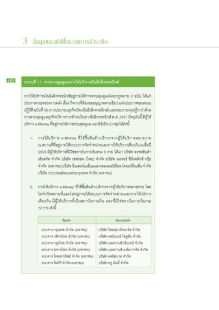 3 ข้อมูลและสถิติในระบบการชำระเงิน



68   กรอบ​ ี่ 11: การ​ วบคุมดูแล​ าร​ ห้​ ริการ​งิน​ ิเล็กทรอนิกส์
         ท           ค      ​ ก ใ บ เ อ

     การ​ให้​บริการ​เงิน​อิเล็กทรอนิกส์​อยู่​ภาย​ใต้​การ​ควบคุม​ดูแล​โดย​กฎหมาย 2 ฉบับ ได้แก่
     ประกาศ​กระทรวง​การ​คลัง เรือง กิจการ​ทตอง​ขอ​อนุญาต​ตาม​ขอ 5 แห่งประกาศ​ของ​คณะ​
                                   ่              ​ี่ ้                ้     ​
     ปฏิวติ ฉบับที่ 58 (การ​ประกอบ​ธรกิจบตร​เงินอเิ ล็กทรอนิกส์) และ​พระ​ราช​กฤษฎีกา​วาดวย​
          ั      ​                    ุ ​ั              ​                              ่ ​้
     การ​ควบคุมดแล​ธรกิจบริการ​การ​ชำระ​เงินทาง​อเล็กทรอนิกส์ พ.ศ. 2551 ปัจจุบนนี้ มีผให้​
                 ​ู ุ ​                               ​ ิ                          ั ​ ​ ​ู้
     บริการ e-Money ทีอยู่​ภาย​ใต้​การ​ควบคุม​ดูแล แบ่ง​ได้​เป็น 2 กลุ่มได้​ดังนี้
                            ่​                                             ​

     	 1.	    การ​ให้​บริการ e-Money ที่​ใช้​ซื้อ​สินค้า/บริการ​จาก​ผู้​ให้​บริการ​หลาย​ราย
     		       ณ สถาน​ททอยูภาย​ใต้ระบบ​การ​จดจำหน่าย​และ​การ​ให้บริการ​เดียวกัน ณ สินปี
                           ​ี่ ​ี่ ​่     ​           ั ​                  ​                   ้ ​
     		       2553 มี​ผู้​ให้​บริการ​ที่​มิใช่​สถาบัน​การ​เงิน​รวม 5 ราย ได้แก่ บริษัท สรรพ​สินค้า​
     		       เซ็นทรัล จำกัด บริษัท เชฟ​รอน (ไทย) จำกัด บริษัท เมเจอร์ ซี​นี​เพล็​กซ์ กรุ้​ป
     		       จำกัด (มหาชน) บริษัท อินเตอร์เนชั่นแนล คอม​เม​อร์เชีย​ล โค​ออร์ดิ​เนชั่น จำกัด
                                                    ​                    ​
     		       บริษัท ระบบ​ขนส่ง​มวลชน​กรุงเทพ จำกัด (มหาชน)

     	 2.	    การ​ให้​บริการ e-Money ที่​ใช้​ซื้อ​สินค้า/บริการ​จาก​ผู้​ให้​บริการ​หลาย​ราย โดย​
     		       ไม่​จำกัด​สถาน​ที่​และ​ไม่​อยู่​ภาย​ใต้​ระบบ​การ​จัด​จำหน่าย​และ​การ​ให้​บริการ​
     		       เดียวกัน มี​ผู้​ให้​บริการ​ที่​เป็น​สถาบัน​การ​เงิน และ​ที่​มิใช่​สถาบัน​การ​เงิน​รวม
     		       12 ราย ดังนี้

                 			            Bank                       		          Non-bank
                 ธนาคาร กรุงเทพ จำกัด (มหาชน)              บริษัท ไทยสมาร์ทคาร์ด จำกัด
                 ธนาคาร กสิกรไทย จำกัด (มหาชน)             บริษัท เพย์เมนท์ โซลูชั่น จำกัด
                 ธนาคาร กรุงไทย จำกัด (มหาชน)              บริษัท แอดวานซ์ เอ็มเปย์ จำกัด
                 ธนาคาร ทหารไทย จำกัด (มหาชน)              บริษัท แอดวานซ์ เมจิค การ์ด จำกัด
                 ธนาคาร ไทยพาณิชย์ จำกัด (มหาชน)           บริษัท เพย์สบาย จำกัด
                 ธนาคาร ทิสโก้ จำกัด (มหาชน)               บริษัท ทรู มันนี่ จำกัด
 