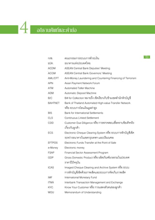 PAYMENT



4
                                                                             SYSTEMS
                                                                             R E P ORT

    อภิธานศัพท์และคำย่อ                           รายงานระบบการชำระเงิน
                                                                              2010
                                                                                2 5 5 3




         กรช.			     คณะ​กรรมการ​ระบบ​การ​ชำระ​เงิน                                          71

         ธปท.			     ธนาคาร​แห่ง​ประเทศไทย
         ACDM 		     ASEAN Central Bank Deputies’ Meeting
         ACGM 		     ASEAN Central Bank Governors’ Meeting
         AML/CFT 	   Anti-Money Laundering and Countering Financing of Terrorism
         APN 			     Asian Payment Network Forum
         ATM			      Automated Teller Machine
         ADM			      Automatic Deposit Machine
         B/C			      Bill for Collection หมาย​ถึง เช็ค​เรียก​เก็บ​ข้าม​เขต​สำนัก​หัก​บัญชี
         BAHTNET	    Bank of Thailand Automated High-value Transfer Network
         				        หรือ ระบบ​การ​โอน​เงิน​มูลค่า​สูง
         BIS 			     Bank for International Settlements
         CLS 			     Continuous Linked Settlement
         CDD 			     Customer Due Diligence หรือ การ​ตรวจ​สอบ​เพื่อ​ทราบ​ข้อ​เท็จ​จริง​
         				        เกี่ยว​กับ​ลูกค้า
         ECS			      Electronic Cheque Clearing System หรือ ระบบ​การ​หัก​บัญชีเช็ค​      ​
         				        ระหว่าง​ธนาคาร​ใน​เขต​กรุงเทพฯ และ​ปริมณฑล
         EFTPOS		    Electronic Funds Transfer at the Point of Sale
         e-Money		   Electronic money
         FSAP 			    Financial Sector Assessment Program
         GDP			      Gross Domestic Product หรือ ผลิตภัณฑ์มวล​รวม​ใน​ประเทศ
                                                                    ​
         				        ราคา​ปี​ปัจจุบัน
         ICAS			     Imaged Cheque Clearing and Archive System หรือ ระบบ​
         				        การ​หัก​บัญชีเช็ค​ด้วย​ภาพ​เช็ค​และ​ระบบ​การ​จัดเก็บ​ภาพ​เช็ค
                                    ​                                   ​
         IMF 			     International Monetary Fund
         ITMX			     Interbank Transaction Management and Exchange
         KYC 			     Know Your Customer หรือ การ​แสดง​ตัว​ตน​ของ​ลูกค้า
         MOU			      Memorandum of Understanding
 