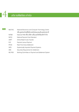 4    4 อภิธานศัพท์ท์ละคำย่อ อ
       อภิธ านศัพ แ และคำย่



72   NECTEC 		   National Electronics and Computer Technology Center
     				        หรือ ศูนย์​เทคโนโลยี​อิเล็กทรอนิกส์​และ​คอมพิวเตอร์​แห่ง​ชาติ
     NITMX		     National ITMX หรือ บริษัท เนชั่นแนล​ไอ​ที​เอ็ม​เอ๊ก​ซ์ จำกัด
     NPCS			     National Payment Card Standard
     ORFT			     Online Retail Funds Transfer
     PvP			      Payment versus Payment
     RTGS 			    Real Time Gross Settlement
     SIPS			     Systemically Important Payment Systems
     SRS 			     Securities Requirement for Settlement
     WC-PSS 		   Working Committee on Payment and Settlement System
 