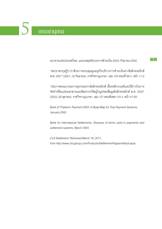 PAYMENT



5
                                                                                 SYSTEMS
                                                                                 R E P ORT

    บรรณานุกรม                                        รายงานระบบการชำระเงิน
                                                                                  2010
                                                                                    2 5 5 3




        ธนาคาร​แห่ง​ประเทศไทย. แผน​กลยุทธ์​ระบบ​การ​ชำระ​เงิน 2553, กันยายน 2550                   73


        “พระ​ราช​กฤษฎีกา​ว่า​ด้วย​การ​ควบคุม​ดูแล​ธุรกิจ​บริการ​การ​ชำระ​เงิน​ทาง​อิเล็กทรอนิกส์
        พ.ศ. 2551” (2551, 16 กันยายน). ราช​กิจ​จา​นุเบกษา. เล่ม 125 ตอน​ที่ 99 ก. หน้า 1-12

        “ประกาศ​คณะ​กรรมการ​ธุรกรรม​ทาง​อิเล็กทรอนิกส์ เรื่อง​หลัก​เกณฑ์​และ​วิธี​การ​ใน​การ​
        จัด​ทำ​หรือ​แปลง​เอกสาร​และ​ข้อความ​ให้​อยู่​ใน​รูป​ของ​ข้อมูล​อิเล็กทรอนิกส์ พ.ศ. 2553”
        (2553, 26 ตุลาคม). ราช​กิจจา​นุเบกษา. เล่ม 127 ตอน​พิเศษ 124 ง. หน้า 47-50
                                  ​

        Bank of Thailand. Payment 2004: A Road Map for Thai Payment Systems,
        January 2002

        Bank for International Settlements. Glossary of terms used in payments and
        settlement systems, March 2003

        CLS Settlement. Retrieved March 18, 2011.
        from http://www.cls-group.com/Products/Settlement/Pages/default.aspx
 