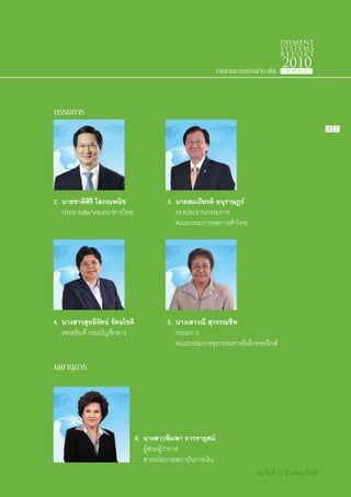 PAYMENT
                                                                                     SYSTEMS
                                                                                     R E P ORT

                                                             รายงานระบบการชำระเงิน
                                                                                     2010
                                                                                      2 5 5 3




กรรมการ
                                                                                                     0 7




2.	 นายชาติศิริ โสภณพนิช                  3.	 นายสมเกียรติ อนุราษฎร์
	 ประธานสมาคมธนาคารไทย                    	 รองประธานกรรมการ
                                          	 คณะกรรมการหอการค้าไทย




4.	 นางสาวสุทธิรัตน์ รัตนโชติ             5.	 นางเสาวณี สุวรรณชีพ
	 รองอธิบดี กรมบัญชีกลาง                  	 กรรมการ
                                          	 คณะกรรมการธุรกรรมทางอิเล็กทรอนิกส์

เลขานุการ




                                6.	 นางสาวพิมพา ถาวรายุศม์
                                	 ผู้ช่วยผู้ว่าการ
                                	 สายนโยบายสถาบันการเงิน
                                                                           ณ วันที่ 15 มีนาคม 2554
 