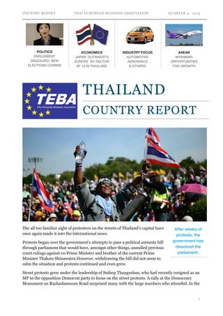 COUNTRY REPORT

POLITICS
PARLIAMENT
DISSOLVED, NEW
ELECTIONS COMING

THAI EUROPEAN BUSINESS ASSOCIATION

ECONOMICS
JAPAN’ OUTINVESTS
EUROPE BY FACTOR
0F 10 IN THAILAND

INDUSTRY FOCUS
AUTOMOTIVE 
AEROSPACE 
& OTHERS

QUARTER 4 - 2013

ASEAN
MYANMAR
OPPORTUNITIES
FOR GROWTH

THAILAND
COUNTRY REPORT
 

The all too familiar sight of protesters on the streets of Thailand’s capital have
once again made it into the international news.
Protests began over the government’s attempts to pass a political amnesty bill
through parliament that would have, amongst other things, annulled previous
court rulings against ex-Prime Minister and brother of the current Prime
Minister Thaksin Shinawatra.However, withdrawing the bill did not seem to
calm the situation and protests continued and even grew.

After weeks of
protests, the
government has
dissolved the
parliament.

Street protests grew under the leadership of Suthep Thaugsuban, who had recently resigned as an
MP in the opposition Democrat party to focus on the street protests. A rally at the Democracy
Monument on Rachadamnoen Road surprised many with the large numbers who attended. In the

!1

 