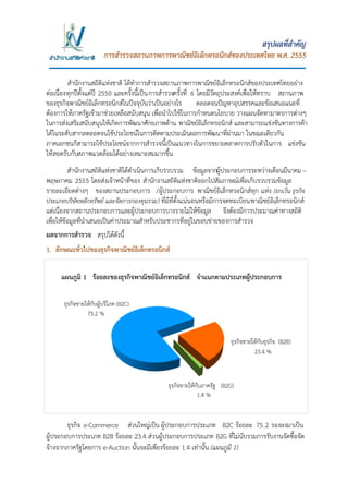 1
สรุปผลที่สาคัญ
การสารวจสถานภาพการพาณิชย์อิเล็กทรอนิกส์ของประเทศไทย พ.ศ. 2555
สานักงานสถิติแห่งชาติ ได้ทาการสารวจสถานภาพการพาณิชย์อิเล็กทรอนิกส์ของประเทศไทยอย่าง
ต่อเนื่องทุกปีตั้งแต่ปี 2550 และครั้งนี้เป็นการสารวจครั้งที่ 6 โดยมีวัตถุประสงค์เพื่อให้ทราบ สถานภาพ
ของธุรกิจพาณิชย์อิเล็กทรอนิกส์ในปัจจุบันว่าเป็นอย่างไร ตลอดจนปัญหาอุปสรรคและข้อเสนอแนะที่
ต้องการให้ภาครัฐเข้ามาช่วยเหลือสนับสนุน เพื่อนาไปใช้ในการกาหนดนโยบาย วางแผนจัดหามาตรการต่างๆ
ในการส่งเสริมสนับสนุนให้เกิดการพัฒนาศักยภาพด้าน พาณิชย์อิเล็กทรอนิกส์ และสามารถแข่งขันทางการค้า
ได้ในระดับสากลตลอดจนใช้ประโยชน์ในการติดตามประเมินผลการพัฒนาที่ผ่านมา ในขณะเดียวกัน
ภาคเอกชนก็สามารถใช้ประโยชน์จากการสารวจนี้เป็นแนวทางในการขยายตลาดการปรับตัวในการ แข่งขัน
ให้สอดรับกับสภาพแวดล้อมได้อย่างเหมาะสมมากขึ้น
สานักงานสถิติแห่งชาติได้ดาเนินการเก็บรวบรวม ข้อมูลจากผู้ประกอบการระหว่างเดือนมีนาคม –
พฤษภาคม 2555 โดยส่งเจ้าหน้าที่ของ สานักงานสถิติแห่งชาติออกไปสัมภาษณ์เพื่อเก็บรวบรวมข้อมูล
รายละเอียดต่างๆ ของสถานประกอบการ /ผู้ประกอบการ พาณิชย์อิเล็กทรอนิกส์ทุก แห่ง (ยกเว้น ธุรกิจ
ประเภทบริษัทหลักทรัพย์ และจัดการกองทุนรวม) ที่มีที่ตั้งแน่นอนหรือมีการจดทะเบียนพาณิชย์อิเล็กทรอนิกส์
แต่เนื่องจากสถานประกอบการและผู้ประกอบการบางรายไม่ให้ข้อมูล จึงต้องมีการประมาณค่าทางสถิติ
เพื่อให้ข้อมูลที่นาเสนอเป็นค่าประมาณสาหรับประชากรที่อยู่ในขอบข่ายของการสารวจ
ผลจากการสารวจ สรุปได้ดังนี้
1. ลักษณะทั่วไปของธุรกิจพาณิชย์อิเล็กทรอนิกส์
ธุรกิจ e-Commerce ส่วนใหญ่เป็น ผู้ประกอบการประเภท B2C ร้อยละ 75.2 รองลงมาเป็น
ผู้ประกอบการประเภท B2B ร้อยละ 23.4 ส่วนผู้ประกอบการประเภท B2G ที่ไม่นับรวมการรับงานจัดซื้อจัด
จ้างจากภาครัฐโดยการ e-Auction นั้นจะมีเพียงร้อยละ 1.4 เท่านั้น (แผนภูมิ 1)
แผนภูมิ 1 ร้อยละของธุรกิจพาณิชย์อิเล็กทรอนิกส์ จาแนกตามประเภทผู้ประกอบการ
23.4 %
ธุรกิจขายให้กับธุรกิจ (B2B)
75.2 %
ธุรกิจขายให้กับผู้บริโภค (B2C)
1.4 %
ธุรกิจขายให้กับภาครัฐ (B2G)
 