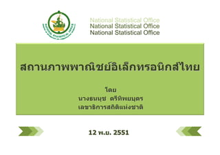 National Statistical Office
             National Statistical Office
             National Statistical Office




สถานภาพพาณิชยอิเล็กทรอนิกสไทย
                  โดย
          นางธนนุช ตรีทิพยบุตร
          เลขาธิการสถิติแหงชาติ



             12 พ.ย. 2551
                                           1
 