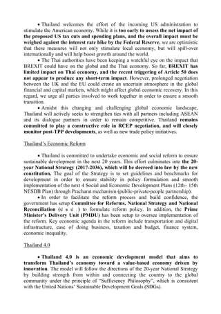  Thailand welcomes the effort of the incoming US administration to
stimulate the American economy. While it is too early to assess the net impact of
the proposed US tax cuts and spending plans, and the overall impact must be
weighed against the interest rate hike by the Federal Reserve, we are optimistic
that these measures will not only stimulate local economy, but will spill-over
internationally and will help boost growth around the world.
 The Thai authorities have been keeping a watchful eye on the impact that
BREXIT could have on the global and the Thai economy. So far, BREXIT has
limited impact on Thai economy, and the recent triggering of Article 50 does
not appear to produce any short-term impact. However, prolonged negotiation
between the UK and the EU could create an uncertain atmosphere in the global
financial and capital markets, which might affect global economic recovery. In this
regard, we urge all parties involved to work together in order to ensure a smooth
transition.
 Amidst this changing and challenging global economic landscape,
Thailand will actively seeks to strengthen ties with all partners including ASEAN
and its dialogue partners in order to remain competitive. Thailand remains
committed to play a constructive role in RCEP negotiation, and will closely
monitor post-TPP developments, as well as new trade policy initiatives.
Thailand’s Economic Reform
 Thailand is committed to undertake economic and social reform to ensure
sustainable development in the next 20 years. This effort culminates into the 20-
year National Strategy (2017-2036), which will be decreed into law by the new
constitution. The goal of the Strategy is to set guidelines and benchmarks for
development in order to ensure stability in policy formulation and smooth
implementation of the next 4 Social and Economic Development Plans (12th– 15th
NESDB Plan) through Pracharat mechanism (public-private-people partnership).
 In order to facilitate the reform process and build confidence, the
government has setup Committee for Reforms, National Strategy and National
Reconciliation (ป ย ป . ) to formulate reform policy. In addition, the Prime
Minister’s Delivery Unit (PMDU) has been setup to oversee implementation of
the reform. Key economic agenda in the reform include transportation and digital
infrastructure, ease of doing business, taxation and budget, finance system,
economic inequality.
Thailand 4.0
 Thailand 4.0 is an economic development model that aims to
transform Thailand’s economy toward a value-based economy driven by
innovation. The model will follow the directions of the 20-year National Strategy
by building strength from within and connecting the country to the global
community under the principle of “Sufficiency Philosophy”, which is consistent
with the United Nations’ Sustainable Development Goals (SDGs).
 
