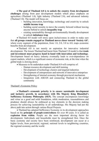  The goal of Thailand 4.0 is to unlock the country from development
challenges arising from past development models which place emphasis on
agriculture (Thailand 1.0), light industry (Thailand 2.0), and advanced industry
(Thailand 3.0). The model will focus on:
- building innovation, knowledge, technology and creativity to unlock
middle income trap
- building social security to move the country forward without leaving
anyone behind to unlock inequality trap
- creating sustainability through environmentally friendly development
to unlock imbalance trap
 Thailand 4.0 model will stress upon inclusiveness in order to make sure
that all groups remain engaged as Thailand moves closer toward ‘Society 4.0’,
where every segment of the population, from 1.0, 2.0, 3.0 to 4.0, reaps economic
benefits from development.
 Thailand 4.0 is not merely an aspiration for innovative industrial
development. The lesson Thailand had learnt from Thailand 3.0 model is that trade
and investment must progress hand in hand with innovation and technology.
Development based on heavy industry eventually leads to over-dependence on
export markets, which is a significant source of economic risk, at the time when the
global trade is slowing down.
 Measures to be undertaken under Thailand 4.0 will comprise of:
- Human resource development and skill training
- Development of technology clusters and targeted industries
- Development of entrepreneurs and network of innovative enterprises
- Strengthening of internal economy through provincial mechanism
- Integration with ASEAN and connecting Thailand to the global
community
Thailand’s Economic Policy
 Thailand’s economic priority is to ensure sustainable development
and inclusive growth, in accordance with His Majesty King Bhumibol’s
Sufficiency Economy Philosophy (SEP). The concept encompasses knowledge
and virtue as a good and solid foundation, while moderation, reasonableness and
prudence should always be embraced as key elements in the decision making
process for achieving sustainability in all undertakings. His Majesty had put the
above path into action through various Royal Projects.
 Thailand has adopted Sufficiency Economy in its development approaches
based on the principle of people-centeredness for over 40 years. It is called an
explosion from within. People are the most important driving factor for
development. Individuals and households must be strengthened first. Once the
basic economy and society have been reinforced, development can occur at a
higher levels, from provincial, regional, national levels to neighboring countries,
the regional economy and the world.
 