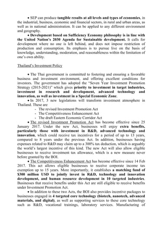  SEP can produce tangible results at all levels and types of economies, in
the industrial, business, economic and financial sectors, in rural and urban areas, as
well as in national administration. It can be applied to any different environment
and geography.
 Development based on Sufficiency Economy philosophy is in line with
the United Nation’s 2030 Agenda for Sustainable development. It calls for
development where no one is left behind, and does not impose restriction of
production and consumption. Its emphasis is to pursue live on the basis of
knowledge, understanding, moderation, and reasonableness within the limitation of
one’s own ability.
Thailand’s Investment Policy
 The Thai government is committed to fostering and ensuring a favorable
business and investment environment, and offering excellent conditions for
investors. The government has adopted the “Seven Year Investment Promotion
Strategy (2015-2021)” which gives priority to investment in target industries,
investment in research and development, advanced technology and
innovation, as well as investment in a Special Economic Zone.
 In 2017, 3 new legislations will transform investment atmosphere in
Thailand. These are
- The revised Investment Promotion Act
- The Competitiveness Enhancement Act
- The draft Eastern Economic Corridor Act
 The revised Investment Promotion Act has become effective since 25
January 2017. Under the new Act, businesses will enjoy extra benefits,
particularly those with investment in R&D, advanced technology and
innovation, which could receive tax incentives for a period of up to 13 years,
compared to 8 years under the previous Act. In addition, businesses having
expenses related to R&D may claim up to a 300% tax deduction, which is arguably
the world’s largest incentive of this kind. The new Act will also allow eligible
businesses to receive investment tax allowance, which is a new measure never
before granted by the BOI.
 The Competitiveness Enhancement Act has become effective since 14 Feb
2017. This act allows eligible businesses to receive corporate income tax
exemption up to 15 years. More importantly, it establishes a matching fund of
$300 million USD to jointly invest in R&D, technology and innovation
development, and human resource development in 10 targeted industries.
Businesses that receive benefits under this Act are still eligible to receive benefits
under Investment Promotion Act.
 In addition to these two Acts, the BOI also provides incentive packages to
businesses engaged in 4 targeted core technology (biotech, nanotech, advanced
materials, and digital), as well as supporting services to these core technology
such as R&D, vocational trainings, laboratory services. Manufacturing of
 