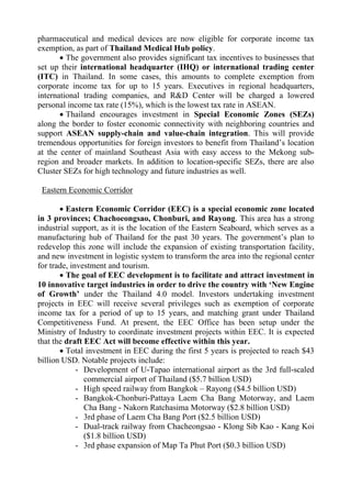 pharmaceutical and medical devices are now eligible for corporate income tax
exemption, as part of Thailand Medical Hub policy.
 The government also provides significant tax incentives to businesses that
set up their international headquarter (IHQ) or international trading center
(ITC) in Thailand. In some cases, this amounts to complete exemption from
corporate income tax for up to 15 years. Executives in regional headquarters,
international trading companies, and R&D Center will be charged a lowered
personal income tax rate (15%), which is the lowest tax rate in ASEAN.
 Thailand encourages investment in Special Economic Zones (SEZs)
along the border to foster economic connectivity with neighboring countries and
support ASEAN supply-chain and value-chain integration. This will provide
tremendous opportunities for foreign investors to benefit from Thailand’s location
at the center of mainland Southeast Asia with easy access to the Mekong sub-
region and broader markets. In addition to location-specific SEZs, there are also
Cluster SEZs for high technology and future industries as well.
Eastern Economic Corridor
 Eastern Economic Corridor (EEC) is a special economic zone located
in 3 provinces; Chachoeongsao, Chonburi, and Rayong. This area has a strong
industrial support, as it is the location of the Eastern Seaboard, which serves as a
manufacturing hub of Thailand for the past 30 years. The government’s plan to
redevelop this zone will include the expansion of existing transportation facility,
and new investment in logistic system to transform the area into the regional center
for trade, investment and tourism.
 The goal of EEC development is to facilitate and attract investment in
10 innovative target industries in order to drive the country with ‘New Engine
of Growth’ under the Thailand 4.0 model. Investors undertaking investment
projects in EEC will receive several privileges such as exemption of corporate
income tax for a period of up to 15 years, and matching grant under Thailand
Competitiveness Fund. At present, the EEC Office has been setup under the
Ministry of Industry to coordinate investment projects within EEC. It is expected
that the draft EEC Act will become effective within this year.
 Total investment in EEC during the first 5 years is projected to reach $43
billion USD. Notable projects include:
- Development of U-Tapao international airport as the 3rd full-scaled
commercial airport of Thailand ($5.7 billion USD)
- High speed railway from Bangkok – Rayong ($4.5 billion USD)
- Bangkok-Chonburi-Pattaya Laem Cha Bang Motorway, and Laem
Cha Bang - Nakorn Ratchasima Motorway ($2.8 billion USD)
- 3rd phase of Laem Cha Bang Port ($2.5 billion USD)
- Dual-track railway from Chacheongsao - Klong Sib Kao - Kang Koi
($1.8 billion USD)
- 3rd phase expansion of Map Ta Phut Port ($0.3 billion USD)
 