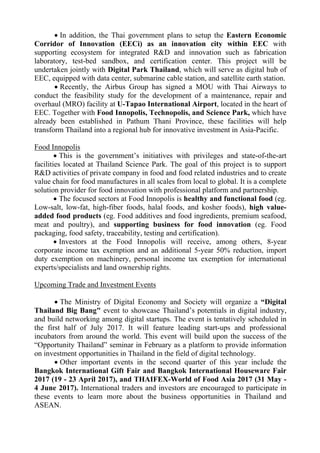  In addition, the Thai government plans to setup the Eastern Economic
Corridor of Innovation (EECi) as an innovation city within EEC with
supporting ecosystem for integrated R&D and innovation such as fabrication
laboratory, test-bed sandbox, and certification center. This project will be
undertaken jointly with Digital Park Thailand, which will serve as digital hub of
EEC, equipped with data center, submarine cable station, and satellite earth station.
 Recently, the Airbus Group has signed a MOU with Thai Airways to
conduct the feasibility study for the development of a maintenance, repair and
overhaul (MRO) facility at U-Tapao International Airport, located in the heart of
EEC. Together with Food Innopolis, Technopolis, and Science Park, which have
already been established in Pathum Thani Province, these facilities will help
transform Thailand into a regional hub for innovative investment in Asia-Pacific.
Food Innopolis
 This is the government’s initiatives with privileges and state-of-the-art
facilities located at Thailand Science Park. The goal of this project is to support
R&D activities of private company in food and food related industries and to create
value chain for food manufactures in all scales from local to global. It is a complete
solution provider for food innovation with professional platform and partnership.
 The focused sectors at Food Innopolis is healthy and functional food (eg.
Low-salt, low-fat, high-fiber foods, halal foods, and kosher foods), high value-
added food products (eg. Food additives and food ingredients, premium seafood,
meat and poultry), and supporting business for food innovation (eg. Food
packaging, food safety, traceability, testing and certification).
 Investors at the Food Innopolis will receive, among others, 8-year
corporate income tax exemption and an additional 5-year 50% reduction, import
duty exemption on machinery, personal income tax exemption for international
experts/specialists and land ownership rights.
Upcoming Trade and Investment Events
 The Ministry of Digital Economy and Society will organize a “Digital
Thailand Big Bang" event to showcase Thailand’s potentials in digital industry,
and build networking among digital startups. The event is tentatively scheduled in
the first half of July 2017. It will feature leading start-ups and professional
incubators from around the world. This event will build upon the success of the
“Opportunity Thailand” seminar in February as a platform to provide information
on investment opportunities in Thailand in the field of digital technology.
 Other important events in the second quarter of this year include the
Bangkok International Gift Fair and Bangkok International Houseware Fair
2017 (19 - 23 April 2017), and THAIFEX-World of Food Asia 2017 (31 May -
4 June 2017). International traders and investors are encouraged to participate in
these events to learn more about the business opportunities in Thailand and
ASEAN.
 