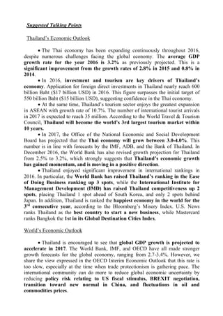 Suggested Talking Points
Thailand’s Economic Outlook
 The Thai economy has been expanding continuously throughout 2016,
despite numerous challenges facing the global economy. The average GDP
growth rate for the year 2016 is 3.2% as previously projected. This is a
significant improvement from the growth rates of 2.8% in 2015 and 0.8% in
2014.
 In 2016, investment and tourism are key drivers of Thailand’s
economy. Application for foreign direct investments in Thailand nearly reach 600
billion Baht ($17 billion USD) in 2016. This figure surpasses the initial target of
550 billion Baht ($15 billion USD), suggesting confidence in the Thai economy.
 At the same time, Thailand’s tourism sector enjoys the greatest expansion
in ASEAN with growth rate of 10.7%. The number of international tourist arrivals
in 2017 is expected to reach 35 million. According to the World Travel & Tourism
Council, Thailand will become the world’s 3rd largest tourism market within
10 years.
 In 2017, the Office of the National Economic and Social Development
Board has projected that the Thai economy will grow between 3.0-4.0%. This
number is in line with forecasts by the IMF, ADB, and the Bank of Thailand. In
December 2016, the World Bank has also revised growth projection for Thailand
from 2.5% to 3.2%, which strongly suggests that Thailand’s economic growth
has gained momentum, and is moving in a positive direction.
 Thailand enjoyed significant improvement in international rankings in
2016. In particular, the World Bank has raised Thailand’s ranking in the Ease
of Doing Business ranking up 3 spots, while the International Institute for
Management Development (IMD) has raised Thailand competitiveness up 2
spots, placing Thailand 1 spot ahead of South Korea, and only 2 spots behind
Japan. In addition, Thailand is ranked the happiest economy in the world for the
3rd
consecutive year, according to the Bloomberg’s Misery Index. U.S. News
ranks Thailand as the best country to start a new business, while Mastercard
ranks Bangkok the 1st in its Global Destination Cities Index.
World’s Economic Outlook
 Thailand is encouraged to see that global GDP growth is projected to
accelerate in 2017. The World Bank, IMF, and OECD have all made stronger
growth forecasts for the global economy, ranging from 2.7-3.4%. However, we
share the view expressed in the OECD Interim Economic Outlook that this rate is
too slow, especially at the time when trade protectionism is gathering pace. The
international community can do more to reduce global economic uncertainty by
reducing policy risk relating to US fiscal stimulus, BREXIT negotiation,
transition toward new normal in China, and fluctuations in oil and
commodities prices.
 