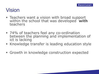 Vision
 Teachers want a vision with broad support
  within the school that was developed with
  teachers

 74% of teachers feel any co-ordination
  between the planning and implementation of
  ict is lacking
 Knowledge transfer is leading education style

 Growth in knowledge construction expected
 
