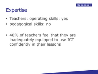 Expertise
 Teachers: operating skills: yes
 pedagogical skills: no

 40% of teachers feel that they are
  inadequately equipped to use ICT
  confidently in their lessons
 
