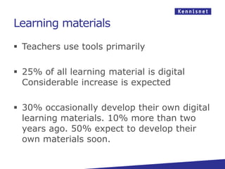 Learning materials

 Teachers use tools primarily

 25% of all learning material is digital
  Considerable increase is expected

 30% occasionally develop their own digital
  learning materials. 10% more than two
  years ago. 50% expect to develop their
  own materials soon.
 