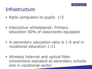 Infrastructure
 Ratio computers to pupils 1:5

 Interactive whiteboards: Primary
  education 50% of classrooms equipped

 in secondary education ratio is 1:6 and in
  vocational education 1:11

 Wireless Internet and optical fiber
  connections standard at secondary schools
  and in vocational sector
 