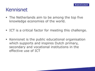 Kennisnet
 The Netherlands aim to be among the top five
  knowledge economies of the world.

 ICT is a critical factor for meeting this challenge.

 Kennisnet is the public educational organisation
  which supports and inspires Dutch primary,
  secondary and vocational institutions in the
  effective use of ICT




                                                         3
 