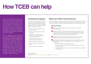How TCEB can help
Comprehensive Support
To help local and international organizers
deliver the best possible trade shows, the
Exhibitions and Events Department works in
close collaboration with various strategic
partners to assist organizers and event
planner in a wide-range of areas.
• Financial incentive schemes for new and
existing exhibitions
• Bidding support schemes for exhibitions
and events
• Facilitating and orchestrating site
inspections, government involvement,
and other related activities
• International Road Shows to boost
delegate and visitor attendance
• Marketing campaigns and promotions
• Auditing schemes for “TCEB Approved
Events”
• Industry intelligence and research
MICE Lane:TCEB’s Fast Track Service
After a long flight from overseas, we realize the importance of your getting where you need
to enter to the Kingdom of Thailand smoothly. With this reason, TCEB would like to provide
an exclusive service to facilitate and expedite immigration process for VIP MICE travelers.
MICE Lane Process
	 1. Organizers complete reservation and special-request forms on behalf
	 of their delegates.
	 2. Organizers submit both forms plus any supplementary documents to TCEB
	 at least 15 working days prior to the arrival of their delegates. (if the forms are
	 not completed correctly or are missing any information, TCEB will contact the
	 organizer within 3 working days of receiving the paperwork)
	
	 3. TCEB will issue a letter to the Immigration Bureau requesting an expedited 	 	
	 immigration process for delegates at least 7 days prior to their arrival.
	 4. TCEB notifies the organizer of the acceptance of their request. With assistance 	
	 from the MICE Lane Team, VIP delegates pass through Immigration in the
	 Premium Zone.
		 • MICE Lane Service is available for arrivals only.
		 • The number of VIPs per group must not exceed 15 persons when using
		 the Premium Zone.
		 • VIP groups of more than 15 persons will receive TCEB’s escort to the EAST
		 and WEST Zones.
1
2
3
4
For more information,
please visit www.businesseventsthailand.com or contact exhibitions@tceb.or.th
Here at the Exhibitions & Events
Department, we know how stressful and
time-consuming it can be to see a
successful exhibition through to the
end, particularly if you’re doing it from
the other side of the world. That’s why
we’re happy to help you coordinate all
aspects of your event, from locating and
evaluating, to planning and contracting
and, ultimately, delivering the ultimate
exhibition in Thailand.
With our seamless service approach,
we act as a liaison between you and the
associations, corporations and agencies
who will make your next exhibition the
best one yet, orchestrating the behind-
the-scenes details that make the
difference between good events and
excellent ones. Our knowledgeable
professionals quickly provide you with
the information, advice and counseling
you need, and our status as Thailand’s
national events agency allows us to
leverage a huge network of potential
partners in the blink of an eye.
 