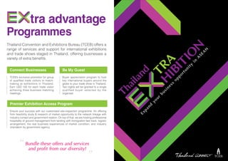 tra advantage
Programmes
Thailand Convention and Exhibitions Bureau (TCEB) offers a
range of services and support for international exhibitions
and trade shows staged in Thailand, offering businesses a
variety of extra benefits.
Connect Businesses
TCEB’s exclusive promotion for group
of qualified trade visitors to match-
making at exhibitions in Thailand.
Earn USD 100 for each trade visitor
achieving three business matching
meetings.
Premier Exhibition Access Program
Ensure your success with our customised site-inspection programme. An offering
from feasibility study & research of market opportunity to the network linkage with
industry contact and government relation. On top of that, we are hosting professional
hospitality of ground management from landing with immigration fast track, logistic
arrangement, the real business experiences of market condition, and industry
orientation by government agency.
Be My Guest
Buyer appreciation program to host
key international buyers around the
globe to your trade show in Thailand.
Two nights will be granted to a single
qualified buyer selected by the
organiser.
Bundle these offers and services
and profit from our diversity!“ “
 