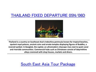 THAILAND FIXED DEPARTURE 05N/06D
Thailand is a country on Southeast Asia’s Indochina peninsula known for tropical beaches,
opulent royal palaces, ancient ruins and ornate temples displaying figures of Buddha, a
revered symbol. In Bangkok, the capital, an ultramodern cityscape rises next to quiet canal
and riverside communities. Commercial hubs such as Chinatown consist of labyrinthine
alleys crammed with shop houses, markets and diners.
South East Asia Tour Package
 