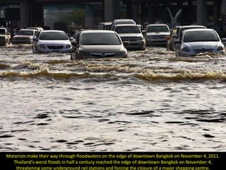 Motorists make their way through floodwaters on the edge of downtown Bangkok on November 4, 2011.
  Thailand's worst floods in half a century reached the edge of downtown Bangkok on November 4,
    threatening some underground rail stations and forcing the closure of a major shopping centre.
 
