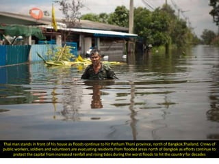 Thai man stands in front of his house as floods continue to hit Pathum Thani province, north of Bangkok,Thailand. Crews of
public workers, soldiers and volunteers are evacuating residents from flooded areas north of Bangkok as efforts continue to
      protect the capital from increased rainfall and rising tides during the worst floods to hit the country for decades
 