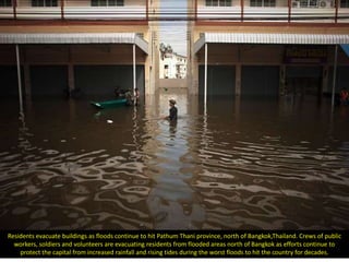Residents evacuate buildings as floods continue to hit Pathum Thani province, north of Bangkok,Thailand. Crews of public
  workers, soldiers and volunteers are evacuating residents from flooded areas north of Bangkok as efforts continue to
    protect the capital from increased rainfall and rising tides during the worst floods to hit the country for decades.
 
