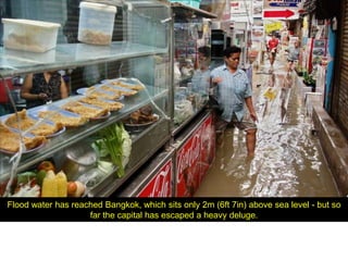 Flood water has reached Bangkok, which sits only 2m (6ft 7in) above sea level - but so
                    far the capital has escaped a heavy deluge.
 