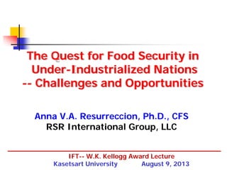 The Quest for Food Security in
Under-Industrialized Nations
-- Challenges and Opportunities
Anna V.A. Resurreccion, Ph.D., CFS
RSR International Group, LLC
IFT-- W.K. Kellogg Award Lecture
Kasetsart University
August 9, 2013

 